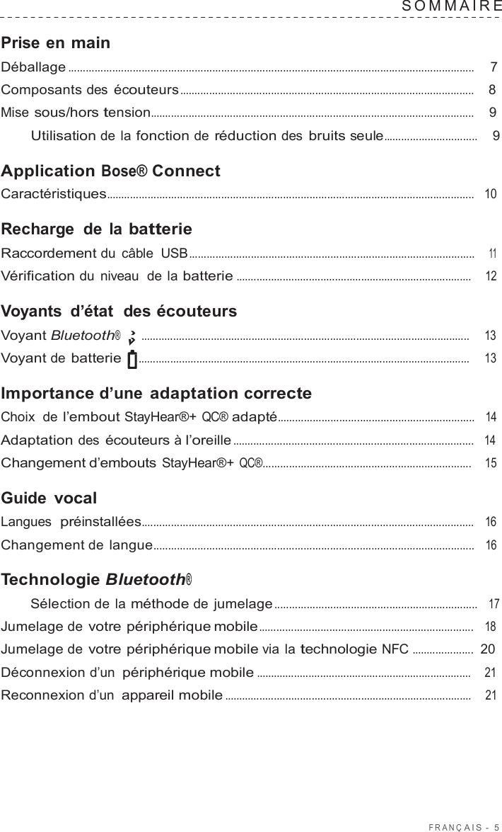 F R ANÇ AIS  -  5  SOMMAIRE   Prise en main Déballage ..........................................................................................................................................  7  Composants des écouteurs ....................................................................................................    8  Mise sous/hors tension..............................................................................................................    9  Utilisation de la fonction de réduction des bruits seule................................    9  Application Bose® Connect Caractéristiques.............................................................................................................................   10  Recharge de la batterie Raccordement du câble  USB.................................................................................................    11  Vérification du niveau  de la batterie .................................................................................    12  Voyants  d’état  des écouteurs Voyant Bluetooth® .................................................................................................................     13  Voyant de batterie  ..................................................................................................................     13  Importance d’une adaptation correcte Choix  de l’embout StayHear®+ QC® adapté...................................................................   14  Adaptation des écouteurs à l’oreille ..................................................................................   14  Changement d’embouts StayHear®+ QC®.......................................................................    15  Guide vocal Langues  préinstallées.................................................................................................................   16  Changement de langue.............................................................................................................   16  Technologie Bluetooth® Sélection de la méthode de jumelage .....................................................................   17  Jumelage de votre périphérique mobile.........................................................................   18  Jumelage de votre périphérique mobile via la technologie NFC .....................  20  Déconnexion d’un périphérique mobile ..........................................................................    21  Reconnexion d’un appareil mobile .....................................................................................    21 