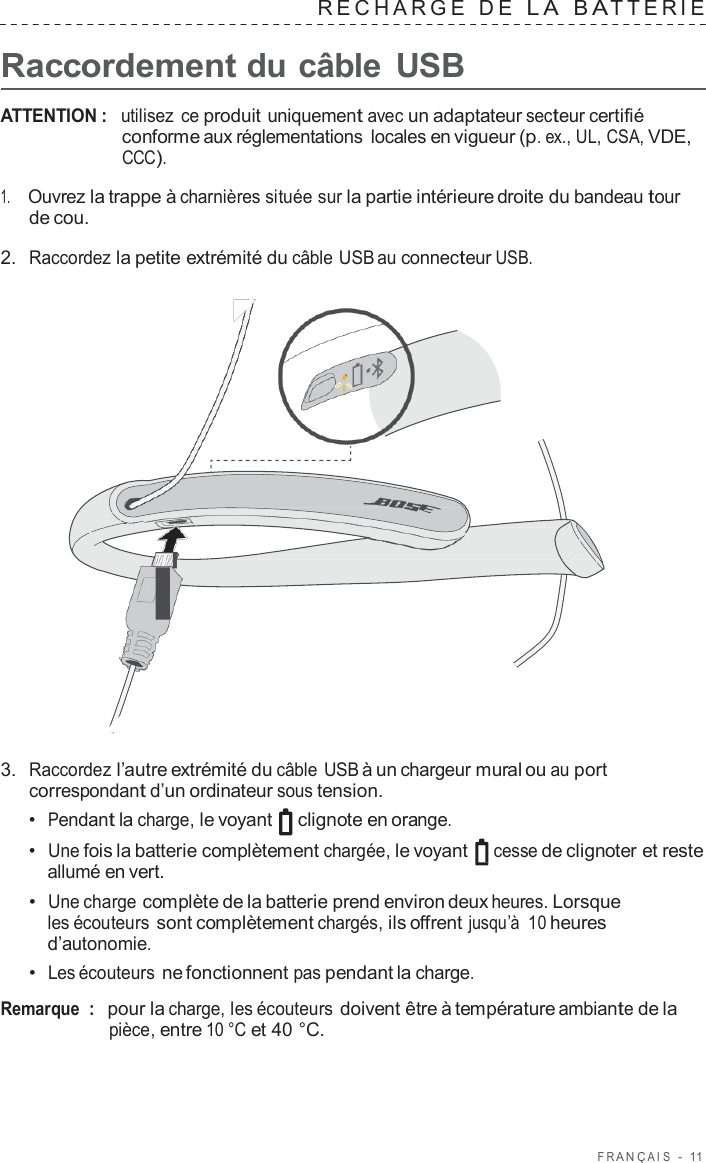 F R ANÇ AIS  -  11   RECHARGE  D E  L A  B A TTERIE   Raccordement du câble  USB  ATTENTION :  utilisez  ce produit uniquement avec un adaptateur secteur certifié conforme aux réglementations locales en vigueur (p. ex., UL, CSA, VDE, CCC).  1.     Ouvrez la trappe à charnières située sur la partie intérieure droite du bandeau tour de cou.  2.  Raccordez la petite extrémité du câble USB au connecteur USB.                        3.  Raccordez l’autre extrémité du câble USB à un chargeur mural ou au port correspondant d’un ordinateur sous tension. •  Pendant la charge, le voyant   clignote en orange. •  Une fois la batterie complètement chargée, le voyant  cesse de clignoter et reste allumé en vert. •  Une charge complète de la batterie prend environ deux heures. Lorsque les écouteurs sont complètement chargés, ils offrent jusqu’à  10 heures d’autonomie. •  Les écouteurs ne fonctionnent pas pendant la charge.  Remarque  :   pour la charge, les écouteurs doivent être à température ambiante de la pièce, entre 10 °C et 40 °C. 