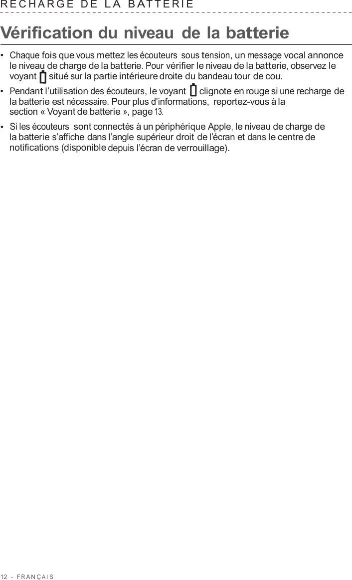 12  -  F R ANÇ AIS   RECHARGE  D E  L A  B A TTERIE   Vérification du niveau  de la batterie  •  Chaque fois que vous mettez les écouteurs sous tension, un message vocal annonce le niveau de charge de la batterie. Pour vérifier le niveau de la batterie, observez le voyant   situé sur la partie intérieure droite du bandeau tour de cou. •  Pendant l’utilisation des écouteurs, le voyant   clignote en rouge si une recharge de la batterie est nécessaire. Pour plus d’informations, reportez-vous à la section « Voyant de batterie », page 13. •  Si les écouteurs sont connectés à un périphérique Apple, le niveau de charge de la batterie s’affiche dans l’angle supérieur droit de l’écran et dans le centre de notifications (disponible depuis l’écran de verrouillage). 