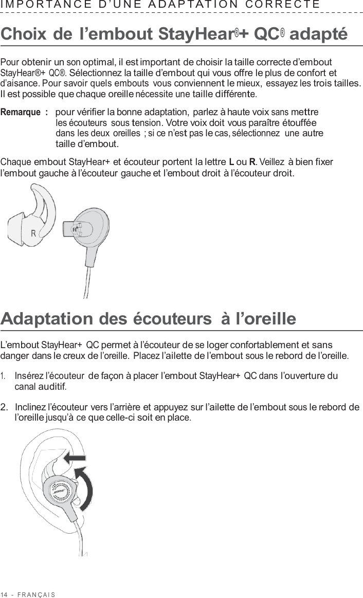 14  -  F R ANÇ AIS   IMPOR T ANCE  D’UNE  A D APT A TION  C ORRECTE   Choix de l’embout StayHear®+ QC® adapté  Pour obtenir un son optimal, il est important de choisir la taille correcte d’embout StayHear®+ QC®. Sélectionnez la taille d’embout qui vous offre le plus de confort et d’aisance. Pour savoir quels embouts  vous conviennent le mieux, essayez les trois tailles. Il est possible que chaque oreille nécessite une taille différente.  Remarque  :   pour vérifier la bonne adaptation, parlez à haute voix sans mettre les écouteurs  sous tension. Votre voix doit vous paraître étouffée dans les deux oreilles ; si ce n’est pas le cas, sélectionnez  une autre taille d’embout.  Chaque embout StayHear+ et écouteur portent la lettre L ou R. Veillez à bien fixer l’embout gauche à l’écouteur gauche et l’embout droit à l’écouteur droit.        Adaptation des écouteurs  à l’oreille  L’embout StayHear+ QC permet à l’écouteur de se loger confortablement et sans danger dans le creux de l’oreille. Placez l’ailette de l’embout sous le rebord de l’oreille.  1.     Insérez l’écouteur de façon à placer l’embout StayHear+ QC dans l’ouverture du canal auditif.  2.  Inclinez l’écouteur vers l’arrière et appuyez sur l’ailette de l’embout sous le rebord de l’oreille jusqu’à ce que celle-ci soit en place.  