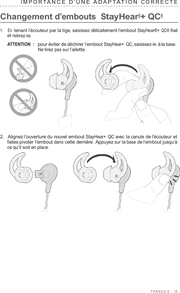 F R ANÇ AIS  -  15   IMPOR T ANCE  D’UNE  A D APT A TION  C ORRECTE   Changement d’embouts  StayHear®+ QC®  1.    En tenant l’écouteur par la tige, saisissez délicatement l’embout StayHear®+ QC® fixé et retirez-le.  ATTENTION  :   pour éviter de déchirer l’embout StayHear+ QC, saisissez-le à la base. Ne tirez pas sur l’ailette.       2.  Alignez l’ouverture du nouvel embout StayHear+ QC avec la canule de l’écouteur et faites pivoter l’embout dans cette dernière. Appuyez sur la base de l’embout jusqu’à ce qu’il soit en place.  