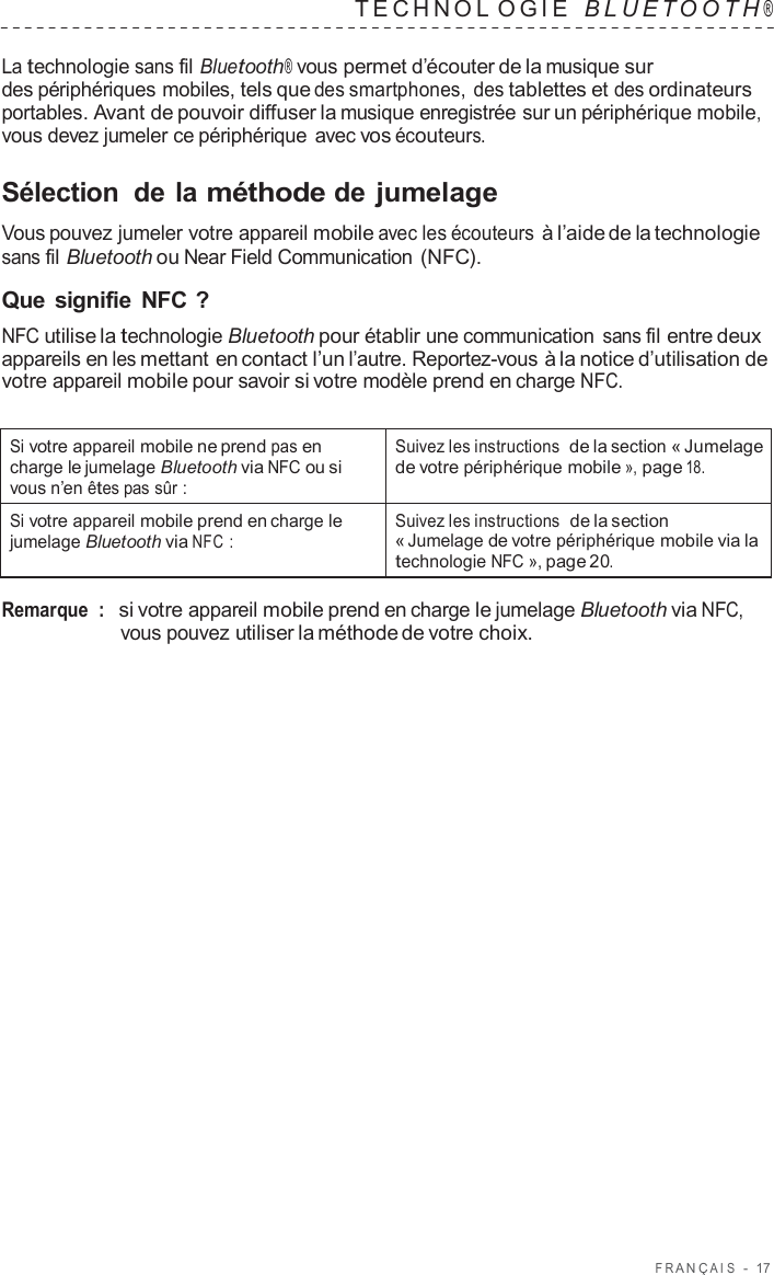 F R ANÇ AIS  -  17   TECHNOL OGIE   B L UET O O T H ®  La technologie sans fil Bluetooth® vous permet d’écouter de la musique sur des périphériques mobiles, tels que des smartphones, des tablettes et des ordinateurs portables. Avant de pouvoir diffuser la musique enregistrée sur un périphérique mobile, vous devez jumeler ce périphérique avec vos écouteurs.  Sélection  de la méthode de jumelage  Vous pouvez jumeler votre appareil mobile avec les écouteurs à l’aide de la technologie sans fil Bluetooth ou Near Field Communication (NFC).  Que signifie  NFC ? NFC utilise la technologie Bluetooth pour établir une communication sans fil entre deux appareils en les mettant en contact l’un l’autre. Reportez-vous à la notice d’utilisation de votre appareil mobile pour savoir si votre modèle prend en charge NFC.   Si votre appareil mobile ne prend pas en charge le jumelage Bluetooth via NFC ou si vous n’en êtes pas sûr : Suivez les instructions de la section « Jumelage de votre périphérique mobile », page 18. Si votre appareil mobile prend en charge le jumelage Bluetooth via NFC : Suivez les instructions de la section « Jumelage de votre périphérique mobile via la technologie NFC », page 20.  Remarque  :   si votre appareil mobile prend en charge le jumelage Bluetooth via NFC, vous pouvez utiliser la méthode de votre choix. 