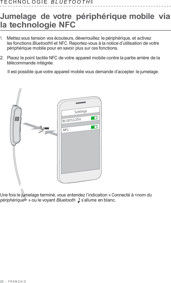 20  -  F R ANÇ AIS   TECHNOL OGIE   B L UET O O T H ®  Jumelage  de votre périphérique mobile via la technologie NFC  1.     Mettez sous tension vos écouteurs, déverrouillez le périphérique, et activez les fonctions Bluetooth® et NFC. Reportez-vous à la notice d’utilisation de votre périphérique mobile pour en savoir plus sur ces fonctions.  2.  Placez le point tactile NFC de votre appareil mobile contre la partie arrière de la télécommande intégrée.  Il est possible que votre appareil mobile vous demande d’accepter le jumelage.                        Une fois le jumelage terminé, vous entendez l’indication « Connecté à &lt;nom du périphérique&gt; » ou le voyant Bluetooth s’allume en blanc. 