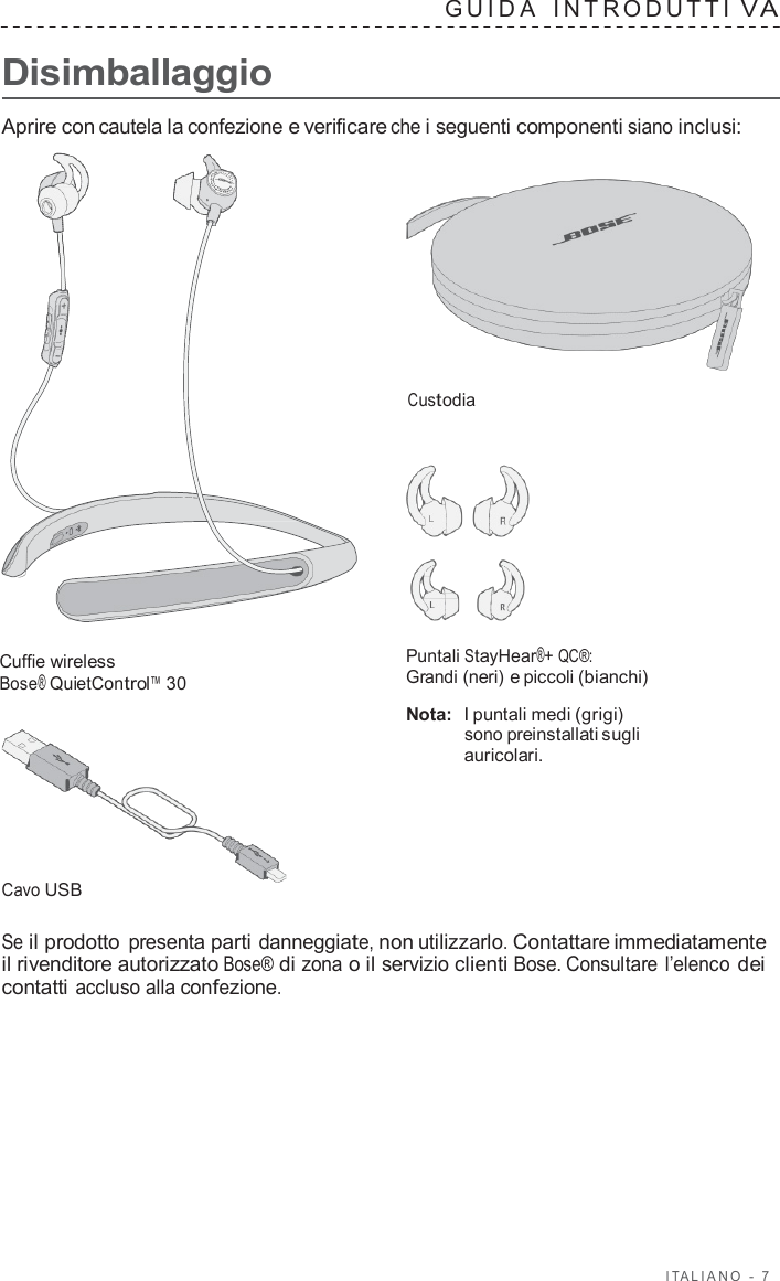 I T ALIANO  -  7      Disimballaggio GUID A   INTRODUTTI V A  Aprire con cautela la confezione e verificare che i seguenti componenti siano inclusi:     Custodia       Cuffie wireless Bose® QuietControl™ 30         Cavo USB Puntali StayHear®+ QC®: Grandi (neri) e piccoli (bianchi)  Nota:  I puntali medi (grigi) sono preinstallati sugli auricolari.  Se il prodotto presenta parti danneggiate, non utilizzarlo. Contattare immediatamente il rivenditore autorizzato Bose® di zona o il servizio clienti Bose. Consultare l’elenco dei contatti accluso alla confezione. 