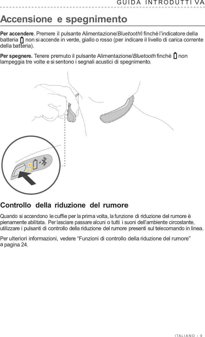 I T ALIANO  -  9   GUID A   INTRODUTTI V A  Accensione  e spegnimento  Per accendere. Premere il pulsante Alimentazione/Bluetooth® finché l’indicatore della batteria   non si accende in verde, giallo o rosso (per indicare il livello di carica corrente della batteria).  Per spegnere. Tenere premuto il pulsante Alimentazione/Bluetooth finché non lampeggia tre volte e si sentono i segnali acustici di spegnimento.                       Controllo  della  riduzione  del rumore  Quando si accendono le cuffie per la prima volta, la funzione di riduzione del rumore è pienamente abilitata. Per lasciare passare alcuni o tutti i suoni dell’ambiente circostante, utilizzare i pulsanti di controllo della riduzione del rumore presenti sul telecomando in linea.  Per ulteriori informazioni, vedere “Funzioni di controllo della riduzione del rumore” a pagina 24. 