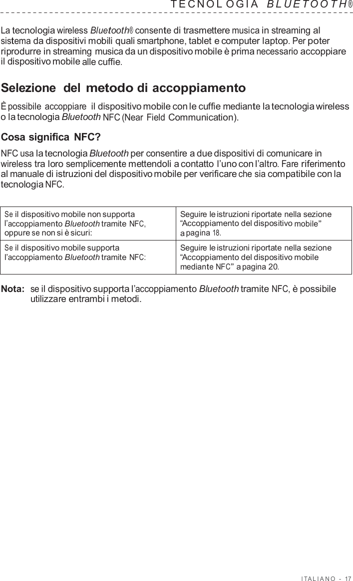 I T ALIANO  -  17   TECNOL OGIA   B L UET O O T H ®  La tecnologia wireless Bluetooth® consente di trasmettere musica in streaming al sistema da dispositivi mobili quali smartphone, tablet e computer laptop. Per poter riprodurre in streaming musica da un dispositivo mobile è prima necessario accoppiare il dispositivo mobile alle cuffie.  Selezione  del metodo di accoppiamento  È possibile accoppiare il dispositivo mobile con le cuffie mediante la tecnologia wireless o la tecnologia Bluetooth NFC (Near Field Communication).  Cosa significa  NFC? NFC usa la tecnologia Bluetooth per consentire a due dispositivi di comunicare in wireless tra loro semplicemente mettendoli a contatto l’uno con l’altro. Fare riferimento al manuale di istruzioni del dispositivo mobile per verificare che sia compatibile con la tecnologia NFC.   Se il dispositivo mobile non supporta l’accoppiamento Bluetooth tramite NFC, oppure se non si è sicuri: Seguire le istruzioni riportate nella sezione “Accoppiamento del dispositivo mobile” a pagina 18. Se il dispositivo mobile supporta l’accoppiamento Bluetooth tramite NFC: Seguire le istruzioni riportate nella sezione “Accoppiamento del dispositivo mobile mediante NFC” a pagina 20.  Nota:  se il dispositivo supporta l’accoppiamento Bluetooth tramite NFC, è possibile utilizzare entrambi i metodi. 