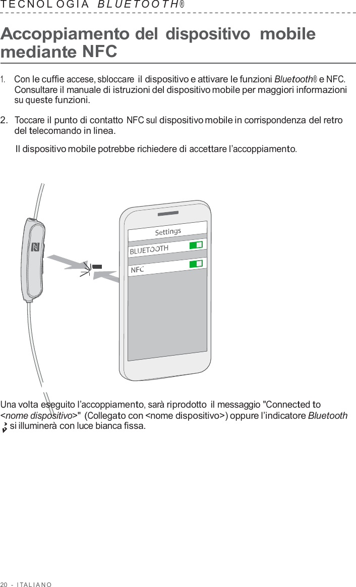 20  -  I T ALIANO   TECNOL OGIA   B L UET O O T H ®  Accoppiamento del dispositivo mobile mediante NFC  1.     Con le cuffie accese, sbloccare il dispositivo e attivare le funzioni Bluetooth® e NFC. Consultare il manuale di istruzioni del dispositivo mobile per maggiori informazioni su queste funzioni.  2.  Toccare il punto di contatto NFC sul dispositivo mobile in corrispondenza del retro del telecomando in linea.  Il dispositivo mobile potrebbe richiedere di accettare l’accoppiamento.                        Una volta eseguito l’accoppiamento, sarà riprodotto  il messaggio &quot;Connected to &lt;nome dispositivo&gt;&quot; (Collegato con &lt;nome dispositivo&gt;) oppure l’indicatore Bluetooth si illuminerà con luce bianca fissa. 