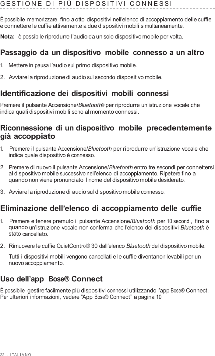 22  -  I T ALIANO   GES TIONE  D I  PIÙ  DISPO SITIVI  C ONNES S I   È possibile memorizzare fino a otto dispositivi nell’elenco di accoppiamento delle cuffie e connettere le cuffie attivamente a due dispositivi mobili simultaneamente.  Nota:  è possibile riprodurre l’audio da un solo dispositivo mobile per volta.  Passaggio da un dispositivo  mobile  connesso a un altro  1.     Mettere in pausa l’audio sul primo dispositivo mobile.  2.  Avviare la riproduzione di audio sul secondo dispositivo mobile.  Identificazione dei dispositivi  mobili  connessi  Premere il pulsante Accensione/Bluetooth® per riprodurre un’istruzione vocale che indica quali dispositivi mobili sono al momento connessi.  Riconnessione  di un dispositivo  mobile precedentemente già accoppiato  1.     Premere il pulsante Accensione/Bluetooth per riprodurre un’istruzione vocale che indica quale dispositivo è connesso.  2.  Premere di nuovo il pulsante Accensione/Bluetooth entro tre secondi per connettersi al dispositivo mobile successivo nell’elenco di accoppiamento. Ripetere fino a quando non viene pronunciato il nome del dispositivo mobile desiderato.  3.  Avviare la riproduzione di audio sul dispositivo mobile connesso.  Eliminazione dell’elenco di accoppiamento delle cuffie  1.     Premere e tenere premuto il pulsante Accensione/Bluetooth per 10 secondi, fino a quando un’istruzione vocale non conferma che l’elenco dei dispositivi Bluetooth è stato cancellato.  2.  Rimuovere le cuffie QuietControl® 30 dall’elenco Bluetooth del dispositivo mobile.  Tutti i dispositivi mobili vengono cancellati e le cuffie diventano rilevabili per un nuovo accoppiamento.  Uso dell’app  Bose® Connect  È possibile gestire facilmente più dispositivi connessi utilizzando l’app Bose® Connect. Per ulteriori informazioni, vedere “App Bose® Connect” a pagina 10. 