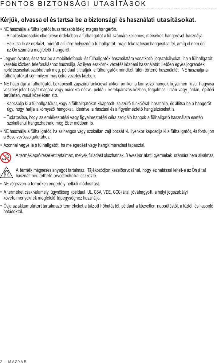 2  -  M A G Y A R   F ONT O S  BIZT ONS Á G I  U T A SÍT Á SOK   Kérjük, olvassa el és tartsa be a biztonsági és használati utasításokat. • NE használja  a fülhallgatót huzamosabb ideig magas hangerőn. – A halláskárosodás elkerülése érdekében a fülhallgatót a fül számára kellemes, mérsékelt hangerővel használja. – Halkítsa le az eszközt, mielőtt a fülére helyezné a fülhallgatót, majd fokozatosan hangosítsa fel, amíg el nem éri az Ön számára megfelelő  hangerőt. • Legyen óvatos, és tartsa be a mobiltelefonok és fülhallgatók használatára vonatkozó  jogszabályokat, ha a fülhallgatót vezetés közben telefonáláshoz használja. Az ilyen eszközök vezetés közbeni használatát illetően egyes jogrendek korlátozásokat szabhatnak meg, például tilthatják  a fülhallgatók mindkét fülön történő használatát.  NE használja a fülhallgatókat semmilyen más célra vezetés közben. • NE használja  a fülhallgatót bekapcsolt zajszűrő funkcióval akkor, amikor  a környező hangok figyelmen kívül hagyása veszélyt jelent saját magára vagy másokra nézve, például  kerékpározás közben, forgalmas  utcán vagy járdán, építési területen, vasút közelében stb. – Kapcsolja ki a fülhallgatókat, vagy a fülhallgatókat kikapcsolt  zajszűrő funkcióval  használja, és állítsa be a hangerőt úgy, hogy hallja  a környező hangokat,  ideértve  a riasztási és a figyelmeztető hangjelzéseket is. – Tudatosítsa, hogy az emlékeztetési vagy figyelmeztetési célra szolgáló hangok a fülhallgató használata esetén szokatlanul hangozhatnak, még Éber módban is. • NE használja  a fülhallgatót, ha az hangos vagy szokatlan zajt bocsát ki. Ilyenkor kapcsolja ki a fülhallgatót, és forduljon a Bose vevőszolgálatához. • Azonnal vegye le a fülhallgatót, ha melegedést vagy hangkimaradást tapasztal.  A termék apró részeket tartalmaz, melyek fulladást okozhatnak. 3 éves kor alatti gyermekek  számára nem alkalmas.  A termék mágneses anyagot tartalmaz.  Tájékozódjon kezelőorvosánál, hogy ez hatással lehet-e az Ön által használt beültethető orvostechnikai eszközre. • NE végezzen  a terméken engedély nélküli módosítást. • A terméket csak valamely ügynökség (például  UL, CSA, VDE, CCC) által  jóváhagyott, a helyi jogszabályi követelményeknek megfelelő tápegységhez használja. • Óvja az akkumulátort tartalmazó termékeket a túlzott hőhatástól, például a közvetlen napsütéstől, a tűztől  és hasonló hatásoktól. 