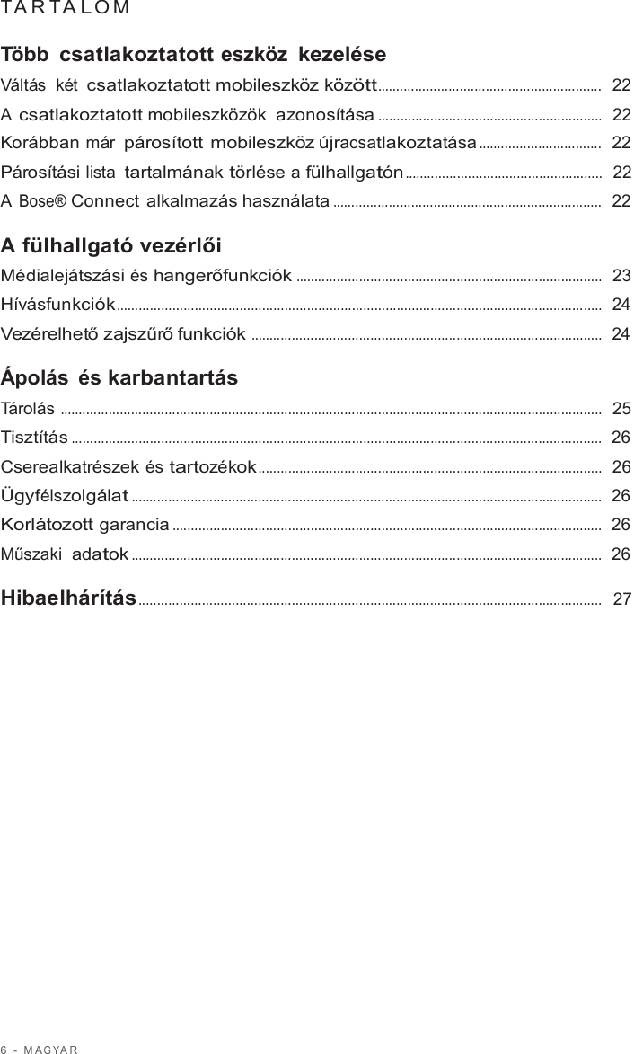 6  -  M A G Y A R   T A R T A L O M   Több csatlakoztatott eszköz kezelése Váltás  két csatlakoztatott mobileszköz között............................................................  22  A csatlakoztatott mobileszközök  azonosítása ............................................................  22  Korábban már párosított mobileszköz újracsatlakoztatása .................................  22  Párosítási lista tartalmának törlése a fülhallgatón .....................................................  22  A Bose® Connect alkalmazás használata ........................................................................  22  A fülhallgató vezérlői Médialejátszási és hangerőfunkciók ..................................................................................  23  Hívásfunkciók..................................................................................................................................  24  Vezérelhető zajszűrő funkciók ..............................................................................................  24  Ápolás és karbantartás Tárolás .................................................................................................................................................  25  Tisztítás ..............................................................................................................................................  26  Cserealkatrészek és tartozékok............................................................................................  26  Ügyfélszolgálat ..............................................................................................................................  26  Korlátozott garancia ...................................................................................................................  26  Műszaki adatok ..............................................................................................................................  26  Hibaelhárítás............................................................................................................................  27 