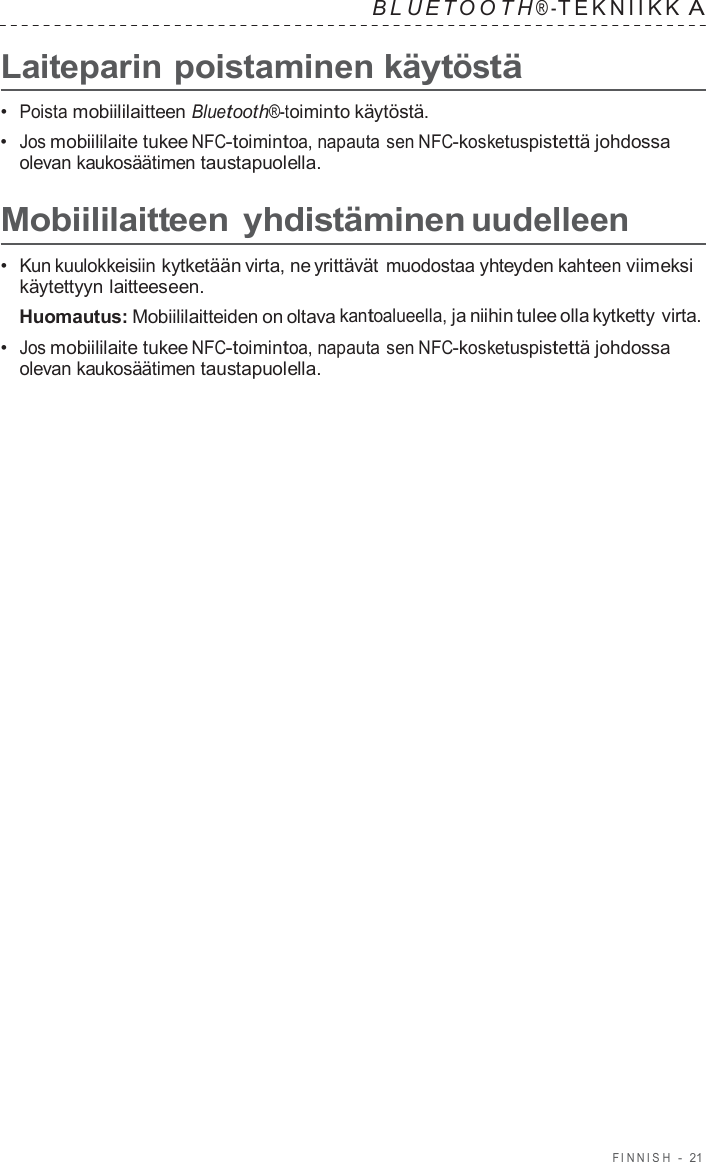 FINNISH  -  21   B L UET O O T H ® - TEKNIIKK A  Laiteparin poistaminen käytöstä  •  Poista mobiililaitteen Bluetooth®-toiminto käytöstä. •  Jos mobiililaite tukee NFC-toimintoa, napauta sen NFC-kosketuspistettä johdossa olevan kaukosäätimen taustapuolella.  Mobiililaitteen yhdistäminen uudelleen  •  Kun kuulokkeisiin kytketään virta, ne yrittävät muodostaa yhteyden kahteen viimeksi käytettyyn laitteeseen. Huomautus: Mobiililaitteiden on oltava kantoalueella, ja niihin tulee olla kytketty virta. •  Jos mobiililaite tukee NFC-toimintoa, napauta sen NFC-kosketuspistettä johdossa olevan kaukosäätimen taustapuolella. 