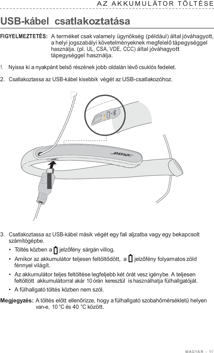 M A G Y A R  -  11   A Z  AKK UMULÁ T O R  T Ö L TÉSE   USB-kábel csatlakoztatása  FIGYELMEZTETÉS:  A terméket csak valamely ügynökség (például) által jóváhagyott, a helyi jogszabályi követelményeknek megfelelő tápegységgel használja. (pl. UL, CSA, VDE, CCC) által jóváhagyott tápegységgel használja.  1.     Nyissa ki a nyakpánt belső részének jobb oldalán lévő csuklós fedelet.  2.  Csatlakoztassa az USB-kábel kisebbik végét az USB-csatlakozóhoz.                        3.  Csatlakoztassa az USB-kábel másik végét egy fali aljzatba vagy egy bekapcsolt számítógépbe. •  Töltés közben a jelzőfény sárgán villog. •  Amikor az akkumulátor teljesen feltöltődött,  a jelzőfény folyamatos zöld fénnyel világít. •  Az akkumulátor teljes feltöltése legfeljebb két órát vesz igénybe. A teljesen feltöltött akkumulátorral akár 10 órán keresztül  is használhatja fülhallgatóját. •  A fülhallgató töltés közben nem szól.  Megjegyzés: A töltés előtt ellenőrizze, hogy a fülhallgató szobahőmérsékletű helyen van-e,  10 °C és 40 °C között. 