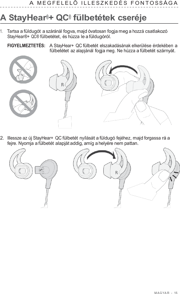 M A G Y A R  -  15   A  MEGFELEL Ő  ILLES ZKEDÉS  F ONT O S S Á G A   A StayHear®+ QC® fülbetétek cseréje  1.     Tartsa a füldugót a száránál fogva, majd óvatosan fogja meg a hozzá csatlakozó StayHear®+ QC® fülbetétet, és húzza le a füldugóról.  FIGYELMEZTETÉS:   A StayHear+  QC fülbetét elszakadásának elkerülése érdekében a fülbetétet az alapjánál fogja meg. Ne húzza a fülbetét szárnyát.       2.  Illessze az új StayHear+ QC fülbetét nyílását a füldugó fejéhez, majd forgassa rá a fejre. Nyomja a fülbetét alapját addig, amíg a helyére nem pattan.  