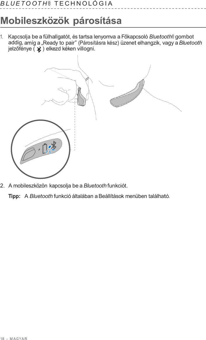 18  -  M A G Y A R   B L UET O O T H ®  TECHNOL ÓGIA   Mobileszközök párosítása  1.     Kapcsolja be a fülhallgatót, és tartsa lenyomva a Főkapcsoló Bluetooth® gombot addig, amíg a „Ready to pair” (Párosításra kész) üzenet elhangzik, vagy a Bluetooth jelzőfénye (   ) elkezd kéken villogni.                      2.  A mobileszközön kapcsolja be a Bluetooth funkciót.  Tipp:  A Bluetooth funkció általában a Beállítások menüben található. 