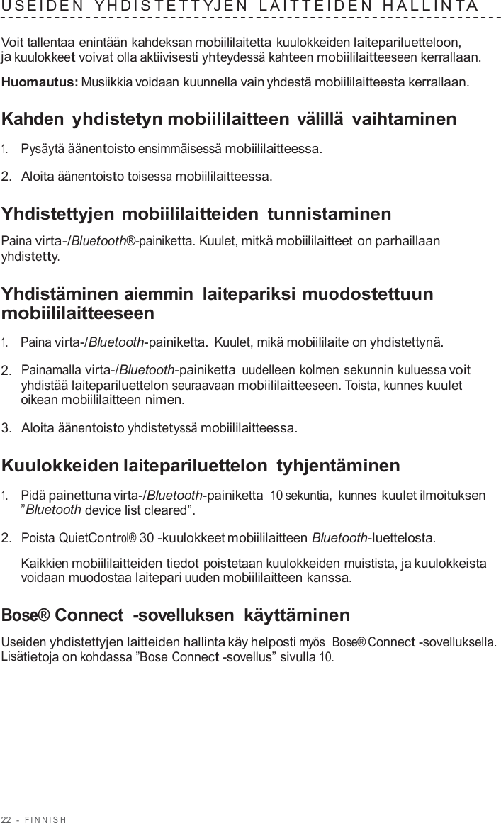 22  -  FINNISH   USEIDEN  YHDIS T E T T YJEN  LAITTEIDEN  HALLINT A  Voit tallentaa enintään kahdeksan mobiililaitetta kuulokkeiden laitepariluetteloon, ja kuulokkeet voivat olla aktiivisesti yhteydessä kahteen mobiililaitteeseen kerrallaan.  Huomautus: Musiikkia voidaan kuunnella vain yhdestä mobiililaitteesta kerrallaan.  Kahden yhdistetyn mobiililaitteen välillä vaihtaminen  1.     Pysäytä äänentoisto ensimmäisessä mobiililaitteessa.  2.  Aloita äänentoisto toisessa mobiililaitteessa.  Yhdistettyjen mobiililaitteiden  tunnistaminen  Paina virta-/Bluetooth®-painiketta. Kuulet, mitkä mobiililaitteet on parhaillaan yhdistetty.  Yhdistäminen aiemmin laitepariksi muodostettuun mobiililaitteeseen  1.     Paina virta-/Bluetooth-painiketta. Kuulet, mikä mobiililaite on yhdistettynä.  2.  Painamalla virta-/Bluetooth-painiketta uudelleen kolmen sekunnin kuluessa voit yhdistää laitepariluettelon seuraavaan mobiililaitteeseen. Toista, kunnes kuulet oikean mobiililaitteen nimen.  3.  Aloita äänentoisto yhdistetyssä mobiililaitteessa.  Kuulokkeiden laitepariluettelon  tyhjentäminen  1.     Pidä painettuna virta-/Bluetooth-painiketta 10 sekuntia,  kunnes kuulet ilmoituksen ”Bluetooth device list cleared”.  2.  Poista QuietControl® 30 -kuulokkeet mobiililaitteen Bluetooth-luettelosta.  Kaikkien mobiililaitteiden tiedot poistetaan kuulokkeiden muistista, ja kuulokkeista voidaan muodostaa laitepari uuden mobiililaitteen kanssa.  Bose® Connect  -sovelluksen käyttäminen  Useiden yhdistettyjen laitteiden hallinta käy helposti myös  Bose® Connect -sovelluksella. Lisätietoja on kohdassa ”Bose Connect -sovellus” sivulla 10. 