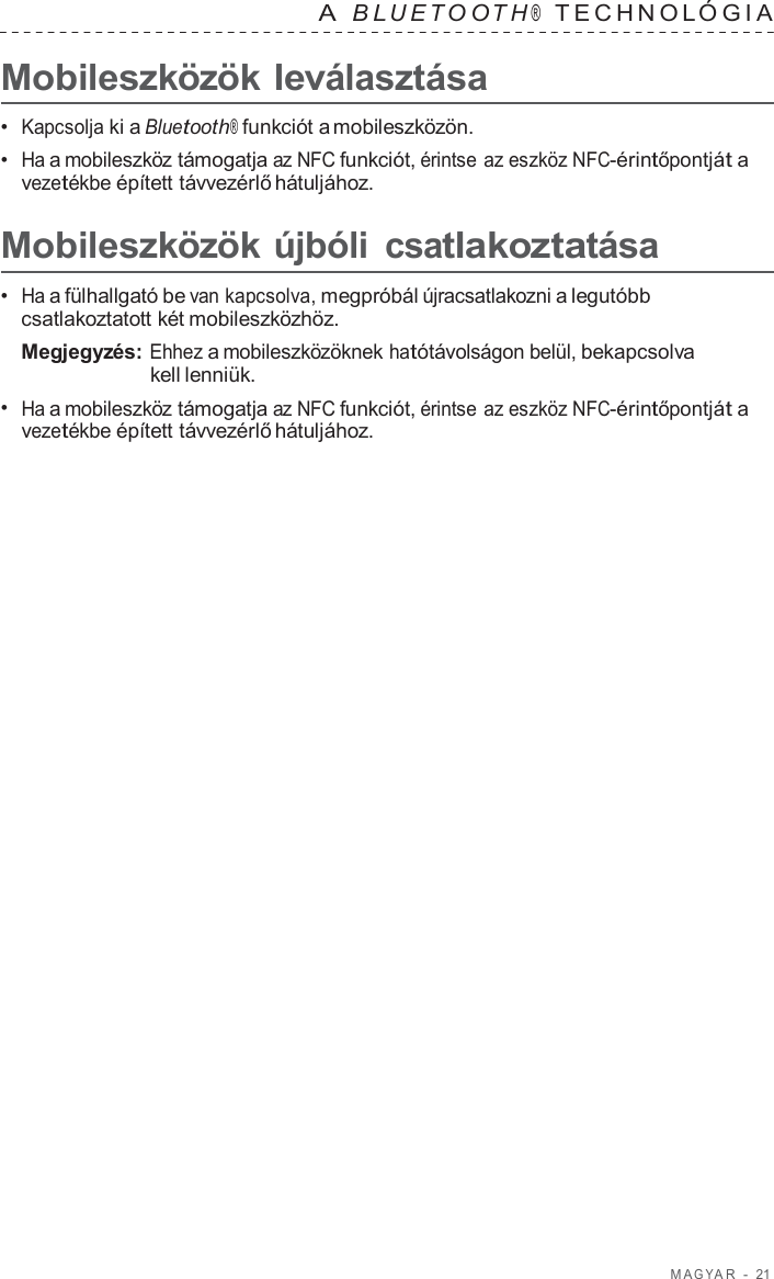 M A G Y A R  -  21   A  B L UET O O T H ®  TECHNOL ÓGIA   Mobileszközök leválasztása  •  Kapcsolja ki a Bluetooth® funkciót a mobileszközön. •  Ha a mobileszköz támogatja az NFC funkciót, érintse az eszköz NFC-érintőpontját a vezetékbe épített távvezérlő hátuljához.  Mobileszközök újbóli csatlakoztatása  •  Ha a fülhallgató be van kapcsolva, megpróbál újracsatlakozni a legutóbb csatlakoztatott két mobileszközhöz. Megjegyzés: Ehhez a mobileszközöknek hatótávolságon belül, bekapcsolva kell lenniük. •  Ha a mobileszköz támogatja az NFC funkciót, érintse az eszköz NFC-érintőpontját a vezetékbe épített távvezérlő hátuljához. 