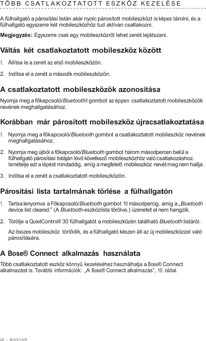 22  -  M A G Y A R   T ÖBB  C S A TLAK O Z T A T O T T  E S Z K Ö Z  KEZELÉSE   A fülhallgató a párosítási listán akár nyolc párosított mobileszközt is képes tárolni, és a fülhallgató egyszerre két mobileszközhöz tud aktívan csatlakozni.  Megjegyzés: Egyszerre csak egy mobileszközről lehet zenét lejátszani.  Váltás  két csatlakoztatott mobileszköz között  1.     Állítsa le a zenét az első mobileszközön.  2.  Indítsa el a zenét a második mobileszközön.  A csatlakoztatott mobileszközök azonosítása  Nyomja meg a főkapcsoló/Bluetooth® gombot az éppen csatlakoztatott mobileszközök nevének meghallgatásához.  Korábban  már párosított mobileszköz újracsatlakoztatása  1.     Nyomja meg a főkapcsoló/Bluetooth gombot a csatlakoztatott mobileszköz nevének meghallgatásához.  2.  Nyomja meg újból a főkapcsoló/Bluetooth gombot három másodpercen belül a fülhallgató párosítási listáján lévő következő mobileszközhöz való csatlakozáshoz. Ismételje ezt a lépést mindaddig, amíg a megfelelő mobileszköz nevét meg nem hallja.  3.  Indítsa el a zenét a csatlakoztatott mobileszközön.  Párosítási  lista tartalmának törlése  a fülhallgatón  1.     Tartsa lenyomva a Főkapcsoló/Bluetooth gombot 10 másodpercig, amíg a „Bluetooth device list cleared.” (A Bluetooth-eszközlista törölve.) üzenetet el nem hangzik.  2.  Törölje a QuietControl® 30 fülhallgatót a mobileszközén található Bluetooth listáról.  Az összes mobileszköz törlődik, és a fülhallgató készen áll az új mobileszközzel való párosítására.  A Bose® Connect  alkalmazás használata  Több csatlakoztatott eszköz könnyű kezeléséhez használhatja a Bose® Connect alkalmazást is. További információk: „A Bose® Connect alkalmazás”, 10. oldal. 