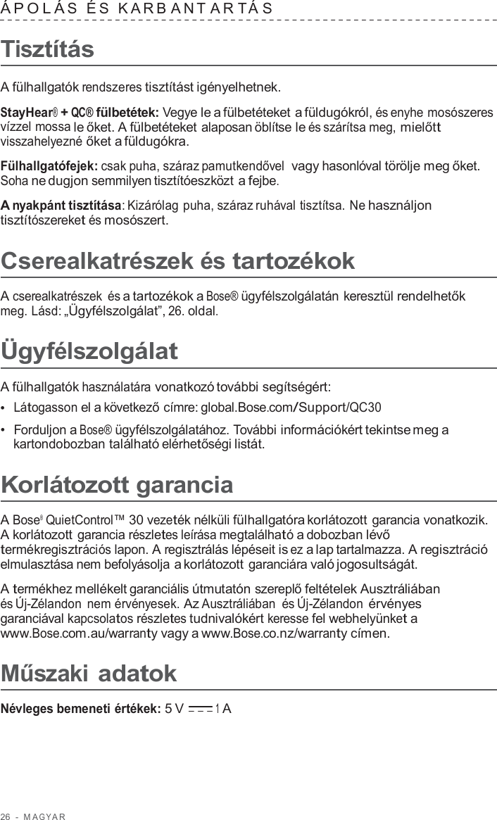 26  -  M A G Y A R   ÁPOLÁ S  É S  K ARB ANT A R T Á S  Tisztítás  A fülhallgatók rendszeres tisztítást igényelhetnek.  StayHear® + QC® fülbetétek: Vegye le a fülbetéteket a füldugókról, és enyhe mosószeres vízzel mossa le őket. A fülbetéteket alaposan öblítse le és szárítsa meg, mielőtt visszahelyezné őket a füldugókra.  Fülhallgatófejek: csak puha, száraz pamutkendővel  vagy hasonlóval törölje meg őket. Soha ne dugjon semmilyen tisztítóeszközt a fejbe.  A nyakpánt tisztítása: Kizárólag puha, száraz ruhával tisztítsa. Ne használjon tisztítószereket és mosószert.  Cserealkatrészek és tartozékok  A cserealkatrészek és a tartozékok a Bose® ügyfélszolgálatán keresztül rendelhetők meg. Lásd: „Ügyfélszolgálat”, 26. oldal.  Ügyfélszolgálat  A fülhallgatók használatára vonatkozó további segítségért: •  Látogasson el a következő címre: global.Bose.com/Support/QC30 •  Forduljon a Bose® ügyfélszolgálatához. További információkért tekintse meg a kartondobozban található elérhetőségi listát.  Korlátozott garancia  A Bose®  QuietControl™ 30 vezeték nélküli fülhallgatóra korlátozott garancia vonatkozik. A korlátozott garancia részletes leírása megtalálható a dobozban lévő termékregisztrációs lapon. A regisztrálás lépéseit is ez a lap tartalmazza. A regisztráció elmulasztása nem befolyásolja a korlátozott garanciára való jogosultságát.  A termékhez mellékelt garanciális útmutatón szereplő feltételek Ausztráliában és Új-Zélandon nem érvényesek. Az Ausztráliában és Új-Zélandon érvényes garanciával kapcsolatos részletes tudnivalókért keresse fel webhelyünket a www.Bose.com.au/warranty vagy a www.Bose.co.nz/warranty címen.  Műszaki adatok  Névleges bemeneti értékek: 5 V 1 A 