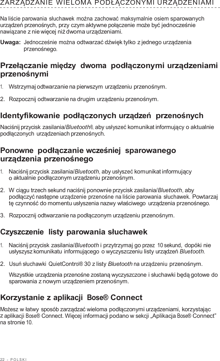 22  -  POLSKI   ZARZĄDZANIE  WIELOMA  PODŁĄCZONYMI URZĄDZENIAMI  Na liście parowania słuchawek można zachować maksymalnie osiem sparowanych urządzeń przenośnych, przy czym aktywne połączenie może być jednocześnie nawiązane z nie więcej niż dwoma urządzeniami.  Uwaga: Jednocześnie można odtwarzać dźwięk tylko z jednego urządzenia przenośnego.  Przełączanie między  dwoma podłączonymi urządzeniami przenośnymi  1.     Wstrzymaj odtwarzanie na pierwszym urządzeniu przenośnym.  2.  Rozpocznij odtwarzanie na drugim urządzeniu przenośnym.  Identyfikowanie podłączonych urządzeń  przenośnych  Naciśnij przycisk zasilania/Bluetooth®, aby usłyszeć komunikat informujący o aktualnie podłączonych urządzeniach przenośnych.  Ponowne podłączanie wcześniej  sparowanego urządzenia przenośnego  1.     Naciśnij przycisk zasilania/Bluetooth, aby usłyszeć komunikat informujący o aktualnie podłączonym urządzeniu przenośnym.  2.  W ciągu trzech sekund naciśnij ponownie przycisk zasilania/Bluetooth, aby podłączyć następne urządzenie przenośne na liście parowania słuchawek. Powtarzaj tę czynność do momentu usłyszenia nazwy właściwego  urządzenia przenośnego.  3.  Rozpocznij odtwarzanie na podłączonym urządzeniu przenośnym.  Czyszczenie  listy parowania słuchawek  1.     Naciśnij przycisk zasilania/Bluetooth i przytrzymaj go przez  10 sekund, dopóki nie usłyszysz komunikatu informującego o wyczyszczeniu listy urządzeń Bluetooth.  2.  Usuń słuchawki QuietControl® 30 z listy Bluetooth na urządzeniu przenośnym.  Wszystkie urządzenia przenośne zostaną wyczyszczone i słuchawki będą gotowe do sparowania z nowym urządzeniem przenośnym.  Korzystanie z aplikacji Bose® Connect  Możesz w łatwy sposób zarządzać wieloma podłączonymi urządzeniami, korzystając z aplikacji Bose® Connect. Więcej informacji podano w sekcji „Aplikacja Bose® Connect” na stronie 10. 