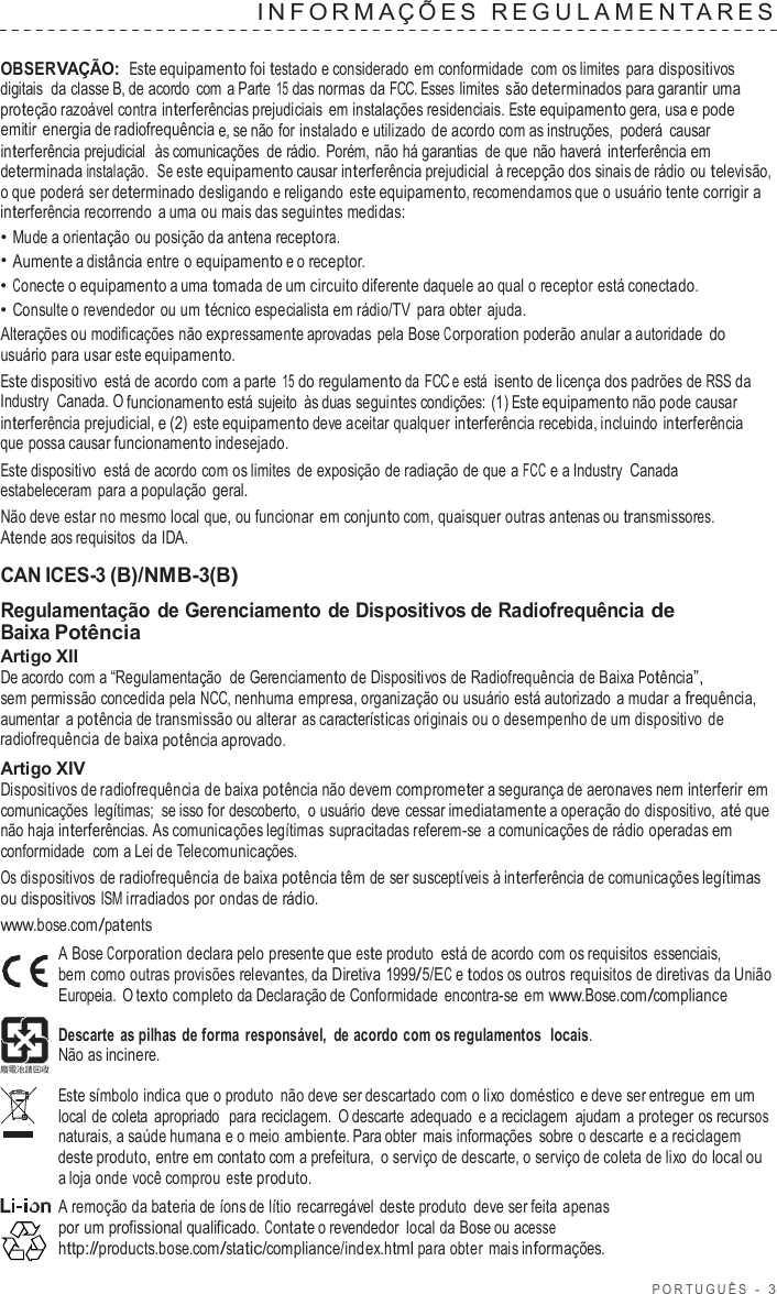 POR TUGUÊS  -  3  INF ORMA Ç ÕES  REGULAMENT ARES   OBSERVAÇÃO: Este equipamento foi testado e considerado em conformidade  com os limites para dispositivos digitais  da classe B, de acordo  com  a Parte 15 das normas da FCC. Esses limites são determinados para garantir uma proteção razoável contra interferências prejudiciais em instalações residenciais. Este equipamento gera, usa e pode emitir energia de radiofrequência e, se não for instalado e utilizado de acordo com as instruções, poderá  causar interferência prejudicial  às comunicações  de rádio.  Porém, não há garantias  de que não haverá interferência em determinada instalação.  Se este equipamento causar interferência prejudicial  à recepção dos sinais de rádio ou televisão, o que poderá ser determinado desligando e religando este equipamento, recomendamos que o usuário tente corrigir a interferência recorrendo  a uma ou mais das seguintes medidas: • Mude a orientação ou posição da antena receptora. • Aumente a distância entre o equipamento e o receptor. • Conecte o equipamento a uma tomada de um circuito diferente daquele ao qual o receptor está conectado. • Consulte o revendedor ou um técnico especialista em rádio/TV  para obter ajuda. Alterações ou modificações não expressamente aprovadas pela Bose Corporation poderão anular a autoridade do usuário para usar este equipamento. Este dispositivo  está de acordo com a parte 15 do regulamento da  FCC e está  isento de licença dos padrões de RSS da Industry  Canada. O funcionamento está sujeito  às duas seguintes condições: (1) Este equipamento não pode causar interferência prejudicial, e (2) este equipamento deve aceitar qualquer interferência recebida, incluindo interferência que possa causar funcionamento indesejado. Este dispositivo  está de acordo com os limites de exposição de radiação de que a FCC e a Industry Canada estabeleceram para a população geral. Não deve estar no mesmo local que, ou funcionar em conjunto com, quaisquer outras antenas ou transmissores. Atende aos requisitos da IDA.  CAN ICES-3 (B)/NMB-3(B) Regulamentação de Gerenciamento de Dispositivos de Radiofrequência de Baixa Potência Artigo XII De acordo com a “Regulamentação  de Gerenciamento de Dispositivos de Radiofrequência de Baixa Potência”, sem permissão concedida pela NCC, nenhuma empresa, organização ou usuário está autorizado  a mudar a frequência, aumentar  a potência de transmissão ou alterar as características originais ou o desempenho de um dispositivo  de radiofrequência de baixa potência aprovado. Artigo XIV Dispositivos de radiofrequência de baixa potência não devem comprometer a segurança de aeronaves nem interferir em comunicações legítimas; se isso for descoberto,  o usuário  deve cessar imediatamente a operação do dispositivo, até que não haja interferências. As comunicações legítimas supracitadas referem-se  a comunicações de rádio operadas em conformidade  com a Lei de Telecomunicações. Os dispositivos de radiofrequência de baixa potência têm de ser susceptíveis à interferência de comunicações legítimas ou dispositivos ISM irradiados por ondas de rádio. www.bose.com/patents A Bose Corporation declara pelo presente que este produto  está de acordo com os requisitos essenciais, bem como outras provisões relevantes, da Diretiva 1999/5/EC e todos os outros requisitos de diretivas da União Europeia.  O texto completo da Declaração de Conformidade encontra-se em www.Bose.com/compliance  Descarte  as pilhas de forma  responsável, de acordo com os regulamentos  locais. Não as incinere.  Este símbolo indica que o produto  não deve ser descartado com o lixo doméstico  e deve ser entregue em um local de coleta apropriado  para reciclagem.  O descarte  adequado  e a reciclagem ajudam  a proteger os recursos naturais, a saúde humana e o meio ambiente. Para obter mais informações sobre o descarte e a reciclagem deste produto, entre em contato com a prefeitura,  o serviço de descarte, o serviço de coleta de lixo do local ou a loja onde você comprou este produto. A remoção da bateria de íons de lítio  recarregável deste produto  deve ser feita apenas por um profissional qualificado. Contate o revendedor local da Bose ou acesse http://products.bose.com/static/compliance/index.html para obter mais informações. 