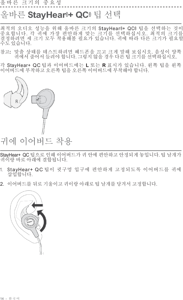 14  -  한국어   올바른  크기의  중요성   올바른 StayHear®+ QC® 팁 선택  최적의 오디오 성능을 위해 올바른 크기의 S t ay H e a r®+  Q C®  팁을 선택하는 것이 중요합니다.  각 귀에 가장 편안하게 맞는 크기를 선택하십시오.  최적의 크기를 결정하려면 세 크기 모두 착용해볼 필요가 있습니다. 귀에 따라 다른 크기가 필요할 수도 있습니다.  참고:  맞춤 상태를 테스트하려면 헤드폰을 끄고 크게 말해 보십시오. 음성이 양쪽 귀에서 줄어서 들려야 합니다. 그렇지 않을 경우 다른 팁 크기를 선택하십시오.  각 StayHear+ QC 팁과 이어버드에는 L 또는 R 표시가 있습니다. 왼쪽 팁을 왼쪽 이어버드에 부착하고 오른쪽 팁을 오른쪽 이어버드에 부착해야 합니다.        귀에 이어버드 착용  StayHear+ QC 팁으로 인해 이어버드가 귀 안에 편안하고 안정되게 놓입니다. 팁 날개가 귀이랑 바로 아래에 결합됩니다.  1.     S ta yHear +  QC 팁이 귓구멍 입구에 편안하게 고정되도록 이어버드를 귀에 삽입합니다.  2.  이어버드를 뒤로 기울이고 귀이랑 아래로 팁 날개를 당겨서 고정합니다.   