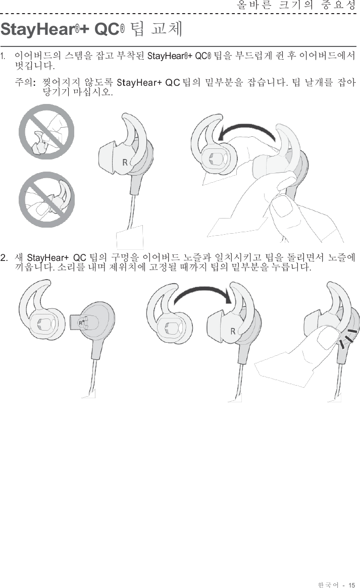 한국어  -  15     StayHear®+ QC® 팁 교체 올바른  크기의  중요성   1.     이어버드의 스템을 잡고 부착된 StayHear®+ QC® 팁을 부드럽게 쥔 후 이어버드에서 벗깁니다.  주의:  찢어지지 않도록 StayHear+ QC 팁의 밑부분을 잡습니다. 팁 날개를 잡아 당기기 마십시오.        2.  새 StayHear+  QC 팁의 구멍을 이어버드 노즐과 일치시키고 팁을 돌리면서 노즐에 끼웁니다. 소리를 내며 제위치에 고정될 때까지 팁의 밑부분을 누릅니다.   