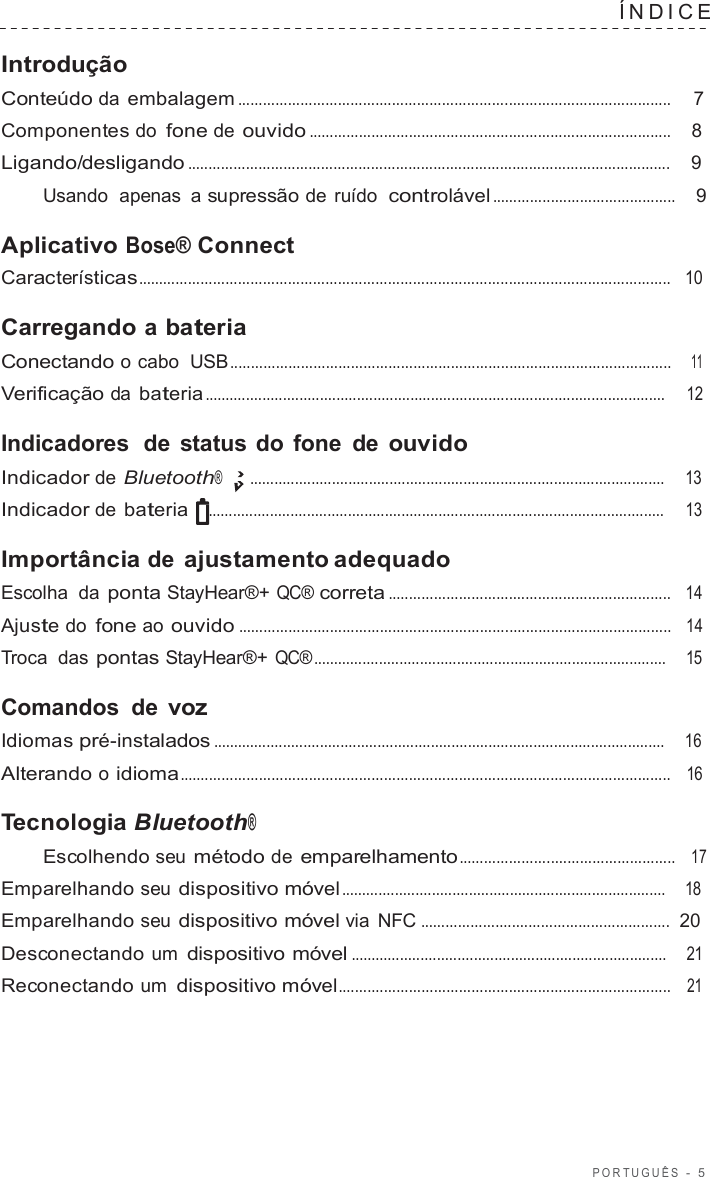 POR TUGUÊS  -  5  ÍNDICE   Introdução Conteúdo da embalagem ........................................................................................................  7  Componentes do fone de ouvido .......................................................................................    8  Ligando/desligando ....................................................................................................................    9  Usando  apenas  a supressão de ruído  controlável ............................................    9  Aplicativo Bose® Connect Características................................................................................................................................   10  Carregando a bateria Conectando o cabo  USB ..........................................................................................................    11  Verificação da bateria ................................................................................................................     12  Indicadores  de  status do fone de ouvido Indicador de Bluetooth® .....................................................................................................     13  Indicador de bateria ...............................................................................................................     13  Importância de ajustamento adequado Escolha  da ponta StayHear®+ QC® correta ....................................................................   14  Ajuste do fone ao ouvido ........................................................................................................   14  Troca  das pontas StayHear®+ QC® ......................................................................................    15  Comandos de voz Idiomas pré-instalados ..............................................................................................................    16  Alterando o idioma......................................................................................................................   16  Tecnologia Bluetooth® Escolhendo seu método de emparelhamento ....................................................   17  Emparelhando seu dispositivo móvel ...............................................................................    18  Emparelhando seu dispositivo móvel via  NFC ............................................................  20  Desconectando um dispositivo móvel .............................................................................    21  Reconectando um dispositivo móvel................................................................................   21 