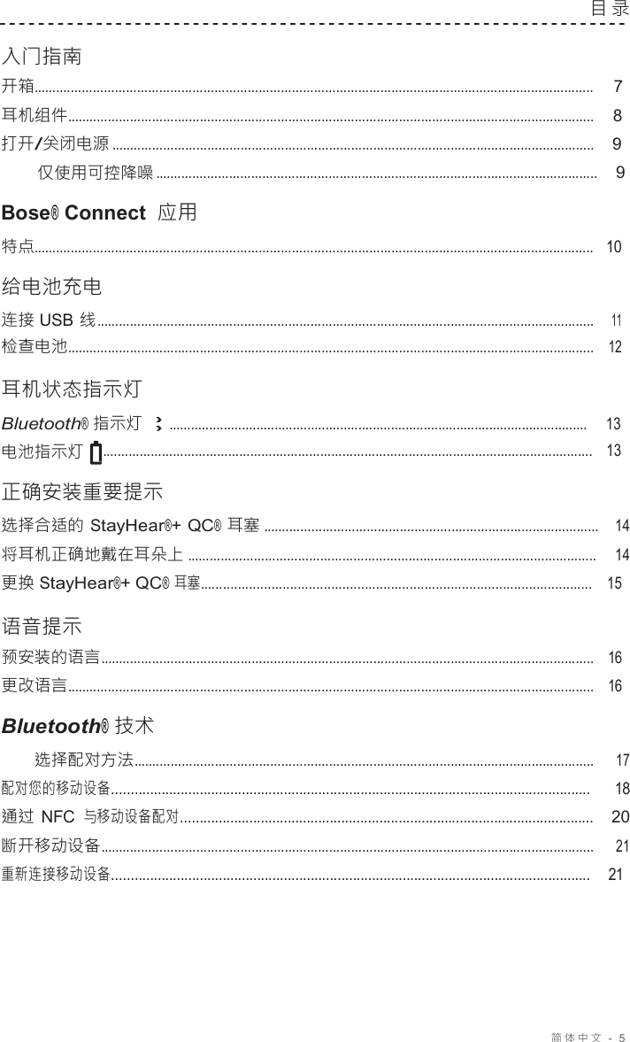 简体中文   -  5  目 录   入门指南 开箱........................................................................................................................................................ 7 耳机组件...............................................................................................................................................    8 打开/关闭电源 ...................................................................................................................................    9 仅使用可控降噪 ........................................................................................................................    9  Bose® Connect 应用 特点........................................................................................................................................................   10  给电池充电 连接 USB 线 .......................................................................................................................................    11 检查电池...............................................................................................................................................   12  耳机状态指示灯 Bluetooth® 指示灯 ...................................................................................................................     13 电池指示灯 .....................................................................................................................................   13  正确安装重要提示 选择合适的 StayHear®+ QC® 耳塞 ...........................................................................................   14 将耳机正确地戴在耳朵上 ...............................................................................................................   14 更换 StayHear®+ QC® 耳塞.........................................................................................................    15  语音提示 预安装的语言......................................................................................................................................   16 更改语言...............................................................................................................................................   16  Bluetooth® 技术 选择配对方法............................................................................................................................. 17 配对您的移动设备.............................................................................................................................  18 通过 NFC 与移动设备配对............................................................................................................   20 断开移动设备...................................................................................................................................... 21 重新连接移动设备.............................................................................................................................    21 