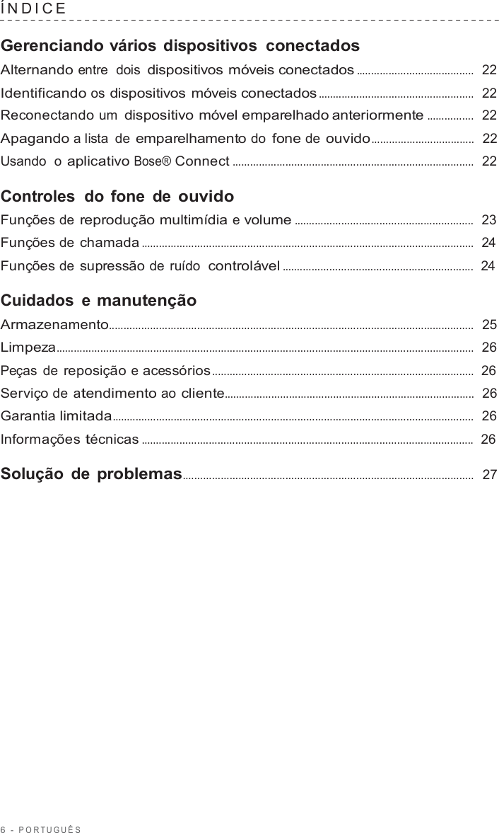 6  -  POR TUGUÊS   ÍNDICE   Gerenciando vários dispositivos  conectados Alternando entre  dois dispositivos móveis conectados ........................................  22  Identificando os dispositivos móveis conectados .....................................................  22  Reconectando um dispositivo móvel emparelhado anteriormente ................  22  Apagando a lista de emparelhamento do fone de ouvido...................................  22  Usando  o aplicativo Bose® Connect ..................................................................................  22  Controles do  fone de ouvido Funções de reprodução multimídia e volume .............................................................  23  Funções de chamada .................................................................................................................  24  Funções de supressão de ruído  controlável .................................................................  24  Cuidados  e manutenção Armazenamento............................................................................................................................  25  Limpeza..............................................................................................................................................  26  Peças de reposição e acessórios .........................................................................................  26  Serviço de  atendimento ao cliente.....................................................................................  26  Garantia limitada...........................................................................................................................  26  Informações técnicas .................................................................................................................  26  Solução de problemas...................................................................................................  27 