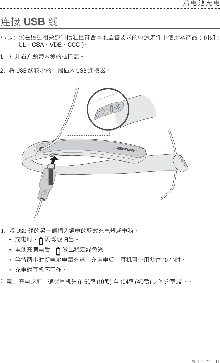 简体中文   -  11     连接 USB 线 给电池充电   小心： 仅在经过相关部门批准且符合本地监管要求的电源条件下使用本产品（例如： UL、CSA、VDE、CCC）。 1.     打开右方颈带内侧的插口盖。 2.  将 USB 线较小的一端插入 USB 连接器。                        3.  将 USB 线的另一端插入通电的壁式充电器或电脑。 •  充电时， 闪烁琥珀色。 •  电池充满电后， 发出稳定绿色光。 •  等待两小时将电池电量充满。充满电后，耳机可使用多达 10 小时。 •  充电时耳机不工作。 注意： 充电之前，确保耳机处在 50°F (10°C) 至 104°F (40°C) 之间的室温下。 