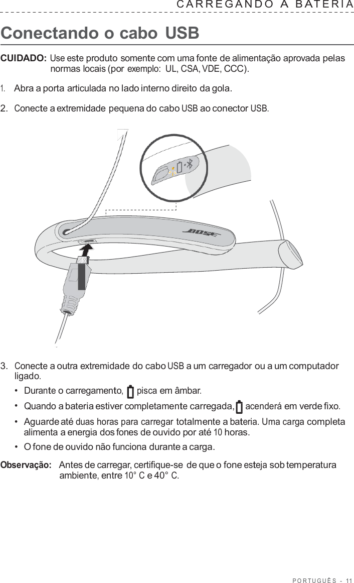 POR TUGUÊS  -  11   C ARREGANDO  A  B A TERIA   Conectando o cabo  USB  CUIDADO: Use este produto somente com uma fonte de alimentação aprovada pelas normas locais (por exemplo:  UL, CSA, VDE, CCC).  1.     Abra a porta articulada no lado interno direito da gola.  2.  Conecte a extremidade pequena do cabo USB ao conector USB.                        3.  Conecte a outra extremidade do cabo USB a um carregador ou a um computador ligado. •  Durante o carregamento, pisca em âmbar. •  Quando a bateria estiver completamente carregada, acenderá em verde fixo. •  Aguarde até duas horas para carregar totalmente a bateria. Uma carga completa alimenta a energia dos fones de ouvido por até 10 horas. •  O fone de ouvido não funciona durante a carga.  Observação:   Antes de carregar, certifique-se de que o fone esteja sob temperatura ambiente, entre 10° C e 40° C. 