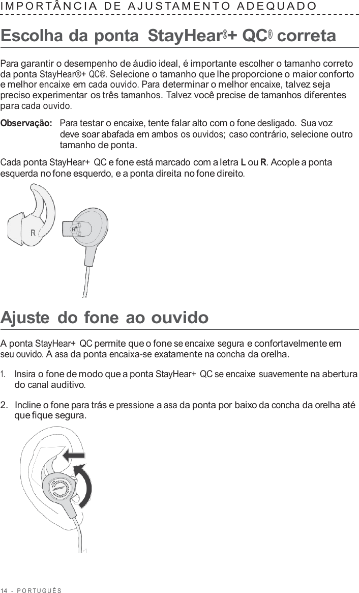 14  -  POR TUGUÊS   IMPOR T ÂNCIA  D E  AJUS T AMENT O  ADEQU ADO   Escolha da ponta StayHear®+ QC® correta  Para garantir o desempenho de áudio ideal, é importante escolher o tamanho correto da ponta StayHear®+ QC®. Selecione o tamanho que lhe proporcione o maior conforto e melhor encaixe em cada ouvido. Para determinar o melhor encaixe, talvez seja preciso experimentar os três tamanhos. Talvez você precise de tamanhos diferentes para cada ouvido.  Observação:   Para testar o encaixe, tente falar alto com o fone desligado.  Sua voz deve soar abafada em ambos os ouvidos; caso contrário, selecione outro tamanho de ponta.  Cada ponta StayHear+ QC e fone está marcado com a letra L ou R. Acople a ponta esquerda no fone esquerdo, e a ponta direita no fone direito.        Ajuste  do fone ao ouvido  A ponta StayHear+ QC permite que o fone se encaixe segura e confortavelmente em seu ouvido. A asa da ponta encaixa-se exatamente na concha da orelha.  1.     Insira o fone de modo que a ponta StayHear+ QC se encaixe suavemente na abertura do canal auditivo.  2.  Incline o fone para trás e pressione a asa da ponta por baixo da concha da orelha até que fique segura.  