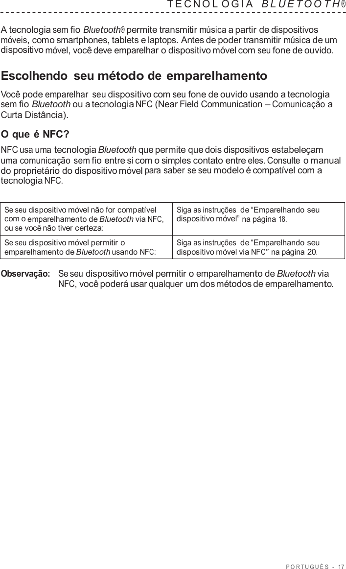 POR TUGUÊS  -  17   TECNOL OGIA   B L UET O O T H ®  A tecnologia sem fio Bluetooth® permite transmitir música a partir de dispositivos móveis, como smartphones, tablets e laptops. Antes de poder transmitir música de um dispositivo móvel, você deve emparelhar o dispositivo móvel com seu fone de ouvido.  Escolhendo  seu método de emparelhamento  Você pode emparelhar  seu dispositivo com seu fone de ouvido usando a tecnologia sem fio Bluetooth ou a tecnologia NFC (Near Field Communication – Comunicação a Curta Distância).  O que é NFC? NFC usa uma tecnologia Bluetooth que permite que dois dispositivos estabeleçam uma comunicação sem fio entre si com o simples contato entre eles. Consulte o manual do proprietário do dispositivo móvel para saber se seu modelo é compatível com a tecnologia NFC.   Se seu dispositivo móvel não for compatível com o emparelhamento de Bluetooth via NFC, ou se você não tiver certeza: Siga as instruções de “Emparelhando seu dispositivo móvel” na página 18. Se seu dispositivo móvel permitir o emparelhamento de Bluetooth usando NFC: Siga as instruções de “Emparelhando seu dispositivo móvel via NFC” na página 20.  Observação:   Se seu dispositivo móvel permitir o emparelhamento de Bluetooth via NFC, você poderá usar qualquer um dos métodos de emparelhamento. 