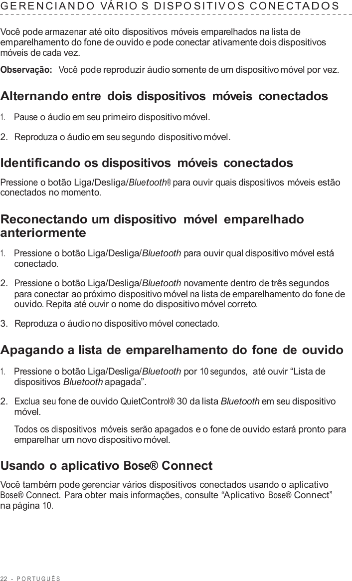 22  -  POR TUGUÊS   GERENCIANDO  VÁRIO  S  DISPO SITIV O S  C ONECTADO S  Você pode armazenar até oito dispositivos móveis emparelhados na lista de emparelhamento do fone de ouvido e pode conectar ativamente dois dispositivos móveis de cada vez.  Observação:  Você pode reproduzir áudio somente de um dispositivo móvel por vez.  Alternando entre  dois dispositivos  móveis  conectados  1.     Pause o áudio em seu primeiro dispositivo móvel.  2.  Reproduza o áudio em seu segundo dispositivo móvel.  Identificando os dispositivos  móveis  conectados  Pressione o botão Liga/Desliga/Bluetooth® para ouvir quais dispositivos móveis estão conectados no momento.  Reconectando um dispositivo  móvel emparelhado anteriormente  1.     Pressione o botão Liga/Desliga/Bluetooth para ouvir qual dispositivo móvel está conectado.  2.  Pressione o botão Liga/Desliga/Bluetooth novamente dentro de três segundos para conectar ao próximo dispositivo móvel na lista de emparelhamento do fone de ouvido. Repita até ouvir o nome do dispositivo móvel correto.  3.  Reproduza o áudio no dispositivo móvel conectado.  Apagando a lista de emparelhamento do fone de ouvido  1.     Pressione o botão Liga/Desliga/Bluetooth por 10 segundos,  até ouvir “Lista de dispositivos Bluetooth apagada”.  2.  Exclua seu fone de ouvido QuietControl® 30 da lista Bluetooth em seu dispositivo móvel.  Todos os dispositivos  móveis serão apagados e o fone de ouvido estará pronto para emparelhar um novo dispositivo móvel.  Usando o aplicativo Bose® Connect  Você também pode gerenciar vários dispositivos conectados usando o aplicativo Bose® Connect. Para obter mais informações, consulte “Aplicativo Bose® Connect” na página 10. 