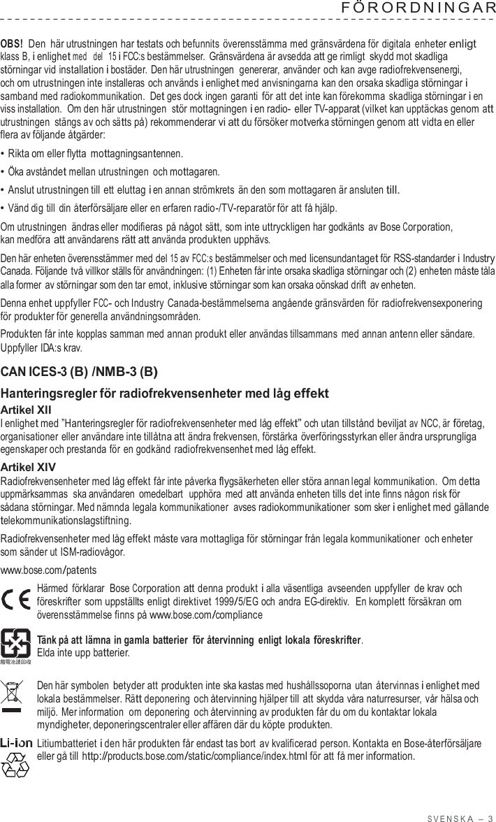 S VENSK A  –  3  F ÖRORDNINGAR   OBS! Den här utrustningen har testats och befunnits överensstämma med gränsvärdena för digitala enheter enligt klass B, i enlighet med  del  15 i FCC:s bestämmelser.  Gränsvärdena är avsedda att ge rimligt  skydd mot skadliga störningar vid installation i bostäder. Den här utrustningen  genererar, använder och kan avge radiofrekvensenergi, och om utrustningen inte installeras och används i enlighet med anvisningarna kan den orsaka skadliga störningar i samband med radiokommunikation.  Det ges dock ingen garanti för att det inte kan förekomma  skadliga störningar i en viss installation. Om den här utrustningen  stör mottagningen i en radio- eller TV-apparat (vilket kan upptäckas genom att utrustningen  stängs av och sätts på) rekommenderar vi att du försöker motverka störningen genom att vidta en eller flera av följande åtgärder: • Rikta om eller flytta mottagningsantennen. • Öka avståndet mellan utrustningen och mottagaren. • Anslut utrustningen till ett eluttag i en annan strömkrets än den som mottagaren är ansluten till. • Vänd dig till din återförsäljare eller en erfaren radio-/TV-reparatör för att få hjälp. Om utrustningen ändras eller modifieras på något sätt, som inte uttryckligen har godkänts  av Bose Corporation, kan medföra att användarens rätt att använda produkten upphävs. Den här enheten överensstämmer med del 15 av FCC:s bestämmelser och med licensundantaget för RSS-standarder i Industry Canada. Följande två villkor ställs för användningen: (1) Enheten får inte orsaka skadliga störningar och (2) enheten måste tåla alla former  av störningar som den tar emot, inklusive störningar som kan orsaka oönskad drift  av enheten. Denna enhet uppfyller FCC- och Industry Canada-bestämmelserna angående gränsvärden för radiofrekvensexponering för produkter för generella användningsområden. Produkten får inte kopplas samman med annan produkt eller användas tillsammans med annan antenn eller sändare. Uppfyller IDA:s krav.  CAN ICES-3 (B) /NMB-3 (B) Hanteringsregler för radiofrekvensenheter med låg effekt Artikel XII I enlighet med ”Hanteringsregler för radiofrekvensenheter med låg effekt” och utan tillstånd beviljat av NCC, är företag, organisationer eller användare inte tillåtna att ändra frekvensen, förstärka överföringsstyrkan eller ändra ursprungliga egenskaper och prestanda för en godkänd radiofrekvensenhet med låg effekt. Artikel XIV Radiofrekvensenheter med låg effekt får inte påverka flygsäkerheten eller störa annan legal kommunikation. Om detta uppmärksammas  ska användaren omedelbart  upphöra  med att använda enheten tills det inte finns någon risk för sådana störningar. Med nämnda legala kommunikationer  avses radiokommunikationer som sker i enlighet med gällande telekommunikationslagstiftning. Radiofrekvensenheter med låg effekt måste vara mottagliga för störningar från legala kommunikationer och enheter som sänder ut ISM-radiovågor. www.bose.com/patents Härmed  förklarar Bose Corporation att denna produkt i alla väsentliga  avseenden uppfyller de krav och föreskrifter som uppställts enligt direktivet 1999/5/EG och andra EG-direktiv.  En komplett försäkran om överensstämmelse finns på www.bose.com/compliance  Tänk på att lämna in gamla  batterier  för återvinning enligt lokala föreskrifter. Elda inte upp batterier.  Den här symbolen betyder att produkten inte ska kastas med hushållssoporna utan  återvinnas i enlighet med lokala bestämmelser. Rätt deponering och återvinning hjälper till att skydda våra naturresurser,  vår hälsa och miljö. Mer information  om deponering och återvinning av produkten får du om du kontaktar lokala myndigheter, deponeringscentraler eller affären där du köpte produkten. Litiumbatteriet i den här produkten får endast tas bort av kvalificerad person. Kontakta en Bose-återförsäljare eller gå till  http://products.bose.com/static/compliance/index.html för att få mer information. 