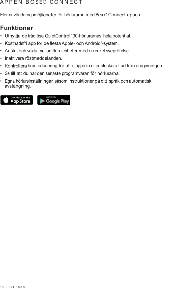 10  – S VENSK A  APPEN  B O SE®  C ONNECT   Fler användningsmöjligheter för hörlurarna med Bose® Connect-appen.  Funktioner •  Utnyttja de trådlösa QuietControl™ 30-hörlurarnas hela potential. •  Kostnadsfri app för de flesta Apple- och Android™-system. •  Anslut och växla mellan flera enheter med en enkel sveprörelse. •  Inaktivera röstmeddelanden. •  Kontrollera brusreducering för att släppa in eller blockera ljud från omgivningen. •  Se till att du har den senaste programvaran för hörlurarna. •  Egna hörlursinställningar, såsom instruktioner på ditt språk och automatisk avstängning.  •  