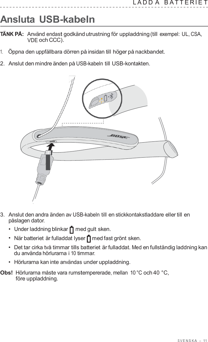 S VENSK A  –  11      Ansluta USB-kabeln LADD A   B A TTERIE T  TÄNK PÅ:  Använd endast godkänd utrustning för uppladdning (till exempel: UL, CSA, VDE och CCC).  1.     Öppna den uppfällbara dörren på insidan till höger på nackbandet.  2.  Anslut den mindre änden på USB-kabeln till USB-kontakten.                        3.  Anslut den andra änden av USB-kabeln till en stickkontakstladdare eller till en påslagen dator. •  Under laddning blinkar med gult sken. •  När batteriet är fulladdat lyser med fast grönt sken. •  Det tar cirka två timmar tills batteriet är fulladdat. Med en fullständig laddning kan du använda hörlurarna i 10 timmar. •  Hörlurarna kan inte användas under uppladdning.  Obs! Hörlurarna måste vara rumstempererade, mellan 10 °C och 40 °C, före uppladdning. 