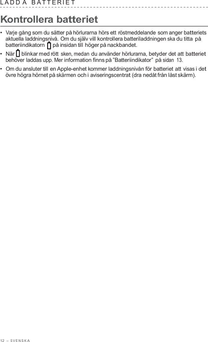 12  – S VENSK A  LADD A   B A TTERIE T  Kontrollera batteriet  •  Varje gång som du sätter på hörlurarna hörs ett röstmeddelande som anger batteriets aktuella laddningsnivå. Om du själv vill kontrollera batteriladdningen ska du titta på batteriindikatorn   på insidan till höger på nackbandet. •  När blinkar med rött sken, medan du använder hörlurarna, betyder det att batteriet behöver laddas upp. Mer information finns på ”Batteriindikator” på sidan  13. •  Om du ansluter till en Apple-enhet kommer laddningsnivån för batteriet att visas i det övre högra hörnet på skärmen och i aviseringscentrat (dra nedåt från låst skärm). 