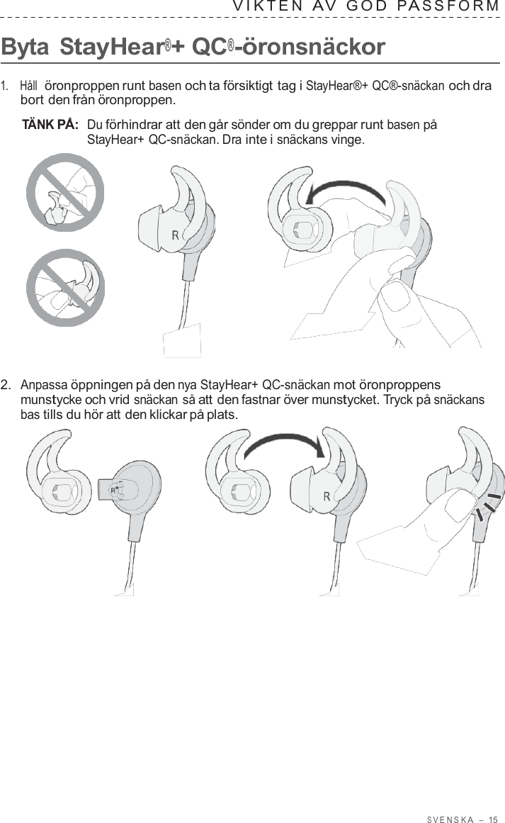 S VENSK A  –  15   VIK TEN  A V  GOD  P A S S F ORM   Byta StayHear®+ QC®-öronsnäckor  1.    Håll  öronproppen runt basen och ta försiktigt tag i StayHear®+ QC®-snäckan och dra bort den från öronproppen.  TÄNK PÅ:  Du förhindrar att den går sönder om du greppar runt basen på StayHear+ QC-snäckan. Dra inte i snäckans vinge.       2.  Anpassa öppningen på den nya StayHear+ QC-snäckan mot öronproppens munstycke och vrid snäckan så att den fastnar över munstycket. Tryck på snäckans bas tills du hör att den klickar på plats.  