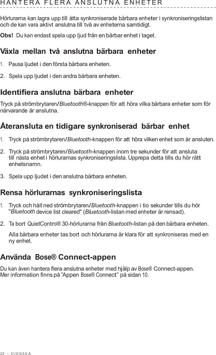 22  – S VENSK A  HANTERA  FLERA  ANSL UTNA  ENHE TER   Hörlurarna kan lagra upp till åtta synkroniserade bärbara enheter i synkroniseringslistan och de kan vara aktivt anslutna till två av enheterna samtidigt.  Obs! Du kan endast spela upp ljud från en bärbar enhet i taget.  Växla  mellan  två  anslutna bärbara enheter  1.     Pausa ljudet i den första bärbara enheten.  2.  Spela upp ljudet i den andra bärbara enheten.  Identifiera anslutna bärbara enheter  Tryck på strömbrytaren/Bluetooth®-knappen för att höra vilka bärbara enheter som för närvarande är anslutna.  Återansluta en tidigare synkroniserad  bärbar enhet  1.     Tryck på strömbrytaren/Bluetooth-knappen för att höra vilken enhet som är ansluten.  2.  Tryck på strömbrytaren/Bluetooth-knappen inom tre sekunder för att ansluta till nästa enhet i hörlurarnas synkroniseringslista. Upprepa detta tills du hör rätt enhetsnamn.  3.  Spela upp ljudet i den anslutna bärbara enheten.  Rensa hörlurarnas synkroniseringslista  1.     Tryck och håll ned strömbrytaren/Bluetooth-knappen i tio sekunder tills du hör &quot;Bluetooth device list cleared&quot; (Bluetooth-listan med enheter är rensad).  2.  Ta bort QuietControl® 30-hörlurarna från Bluetooth-listan på den bärbara enheten.  Alla bärbara enheter tas bort och hörlurarna är klara för att synkroniseras med en ny enhet.  Använda Bose® Connect-appen  Du kan även hantera flera anslutna enheter med hjälp av Bose® Connect-appen. Mer information finns på ”Appen Bose® Connect” på sidan 10. 