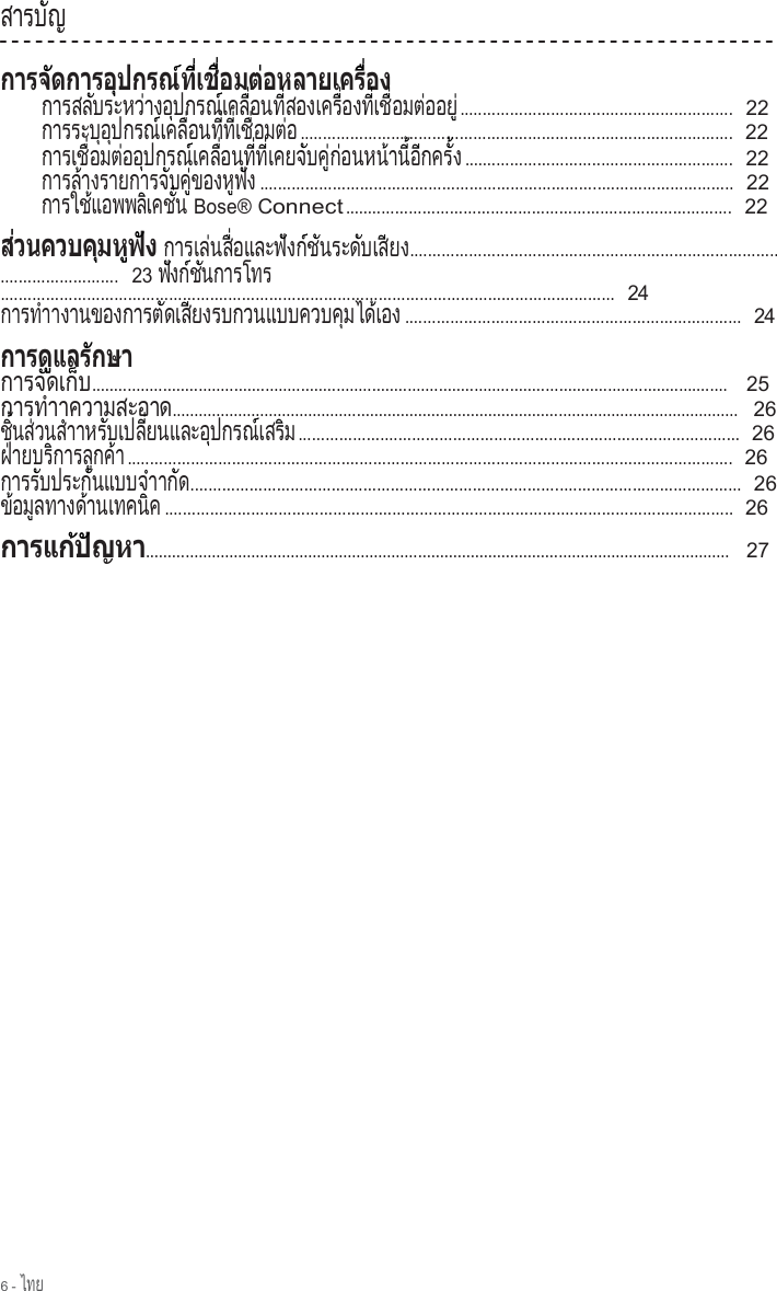 6 - ไทย  ส า ร บ  ญ        ั               ก า ร ส ล  บ ร ะ ห ว  า ง อ  ป ก ร ณ  เ ค ล   อ น ท   ส อ ง เ ค ร   อ ง ท   เ ช   อ ม ต  อ อ ย             ั          ่      ุ        ์     ื่      ี่           ื่      ี่   ื่      ่      ู่ ............................................................  22 ก า ร ร ะ บ  อ  ป ก ร ณ  เ ค ล   อ น ท   ท   เ ช   อ ม ต  อ           ุ  ุ        ์     ื่      ี่  ี่   ื่      ่  ...............................................................................................  22 ก า ร เ ช   อ ม ต  อ อ  ป ก ร ณ  เ ค ล   อ น ท   ท   เ ค ย จ  บ ค   ก อ น ห น  า น   อ  ก ค ร   ง         ื่      ่    ุ        ์     ื่      ี่  ี่       ั    ู่ ่        ้    ี้  ี      ั้   ...........................................................  22 การล างรายการจ บค  ของห ฟ ง        ้                  ั    ู่        ู  ั   ........................................................................................................  22 ก า ร ใ ช  แ อ พ พ ล  เ ค ช   น          ้          ิ     ั่   Bose® Connect .....................................................................................  22  ก า ร เ ล  น ส   อ แ ล ะ ฟ  ง ก  ช  น ร ะ ด  บ เ ส  ย         ่    ื่          ั    ์  ั        ั     ี  ง...........................................................................................................  23 ฟ งก ช นการโทร  ั    ์  ั               .......................................................................................................................................  24 การทําางานของการต ดเส ยงรบกวนแบบควบค มได เอง                    ั     ี                            ุ      ้      ..........................................................................  24     ก า ร จ  ด เ ก          ั     ็บ...............................................................................................................................................    25 การทําาความสะอาด.................................................................................................................................   26 ช   น ส  ว น ส  า า  ิ้    ่   ํ  ห ร  บ เ ป ล   ย น แ ล ะ อ  ป ก ร ณ  เ ส ร  ม    ั       ี่            ุ        ์     ิ   .................................................................................................  26 ฝ ายบร การล กค า ่        ิ        ู    ้  .....................................................................................................................................  26 การร บประก นแบบจ า        ั         ั          ํ  าก   ัด.........................................................................................................................  26 ข อม ลทางด านเทคน ค ้    ู          ้           ิ   .............................................................................................................................  26           .....................................................................................................................................   27 