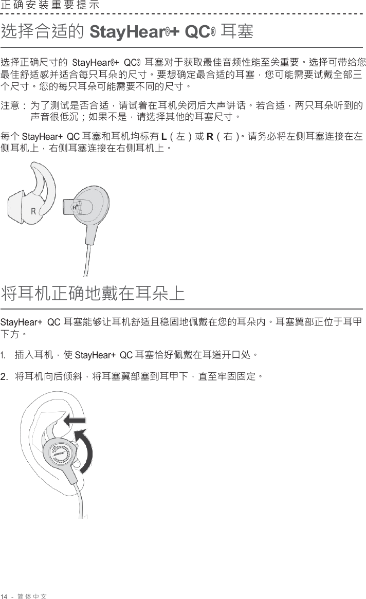 14  -  简体中文   正确安装重要提示  选择合适的 StayHear®+ QC® 耳塞  选择正确尺寸的 StayHear®+ QC® 耳塞对于获取最佳音频性能至关重要。选择可带给您 最佳舒适感并适合每只耳朵的尺寸。要想确定最合适的耳塞，您可能需要试戴全部三 个尺寸。您的每只耳朵可能需要不同的尺寸。  注意： 为了测试是否合适，请试着在耳机关闭后大声讲话。若合适，两只耳朵听到的 声音很低沉；如果不是，请选择其他的耳塞尺寸。  每个 StayHear+ QC 耳塞和耳机均标有 L（左）或 R（右）。请务必将左侧耳塞连接在左 侧耳机上，右侧耳塞连接在右侧耳机上。        将耳机正确地戴在耳朵上  StayHear+  QC 耳塞能够让耳机舒适且稳固地佩戴在您的耳朵内。耳塞翼部正位于耳甲 下方。  1.     插入耳机，使 StayHear+ QC 耳塞恰好佩戴在耳道开口处。 2.  将耳机向后倾斜，将耳塞翼部塞到耳甲下，直至牢固固定。   