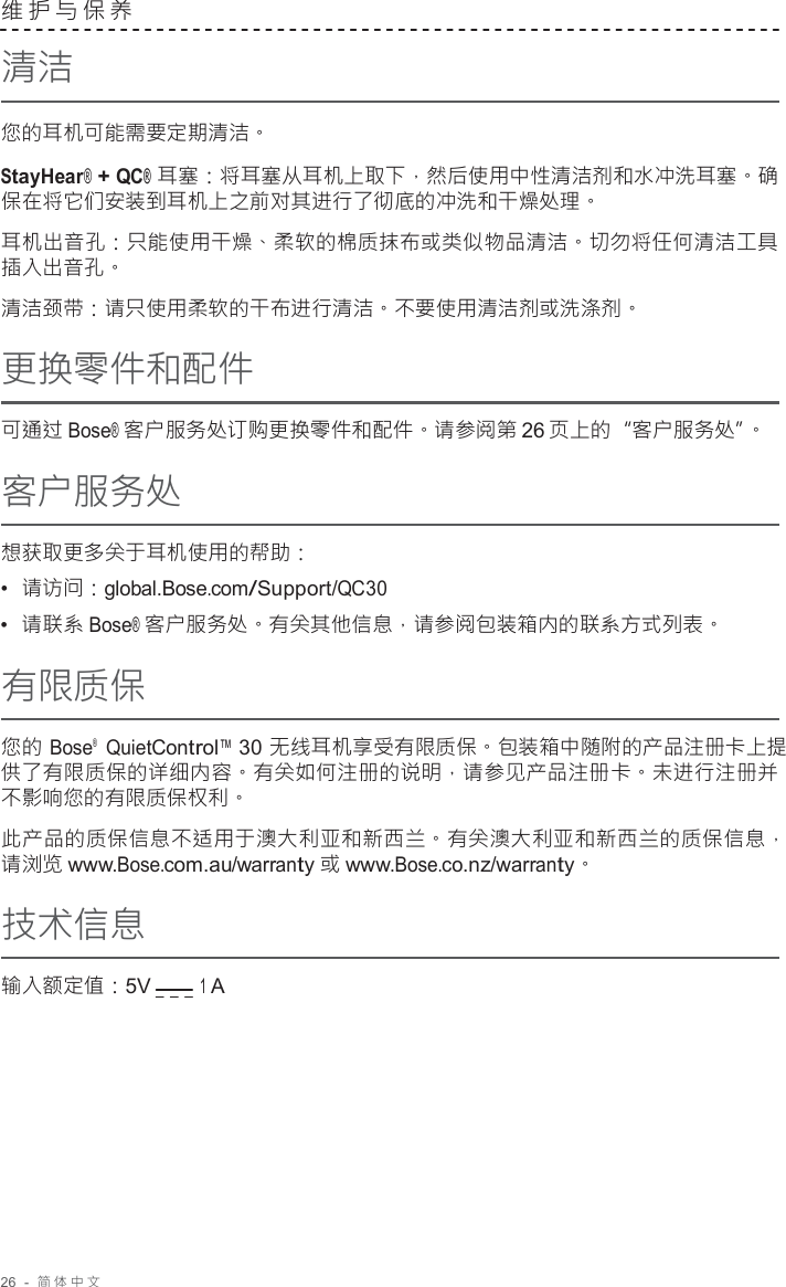 26  -  简体中文   维护与保养  清洁  您的耳机可能需要定期清洁。  StayHear® + QC® 耳塞：将耳塞从耳机上取下，然后使用中性清洁剂和水冲洗耳塞。确 保在将它们安装到耳机上之前对其进行了彻底的冲洗和干燥处理。  耳机出音孔：只能使用干燥、柔软的棉质抹布或类似物品清洁。切勿将任何清洁工具 插入出音孔。 清洁颈带：请只使用柔软的干布进行清洁。不要使用清洁剂或洗涤剂。 更换零件和配件  可通过 Bose® 客户服务处订购更换零件和配件。请参阅第 26 页上的“客户服务处”。 客户服务处  想获取更多关于耳机使用的帮助： •  请访问：global.Bose.com/Support/QC30 •  请联系 Bose® 客户服务处。有关其他信息，请参阅包装箱内的联系方式列表。 有限质保  您的 Bose®   QuietControl™ 30 无线耳机享受有限质保。包装箱中随附的产品注册卡上提 供了有限质保的详细内容。有关如何注册的说明，请参见产品注册卡。未进行注册并 不影响您的有限质保权利。  此产品的质保信息不适用于澳大利亚和新西兰。有关澳大利亚和新西兰的质保信息， 请浏览 www.Bose.com.au/warranty 或 www.Bose.co.nz/warranty。  技术信息  输入额定值：5V        1 A 