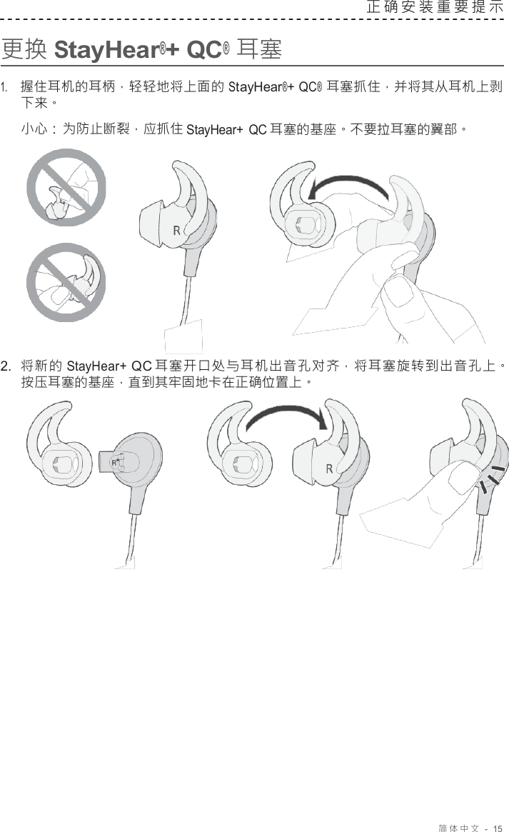 简体中文   -  15     更换 StayHear®+ QC® 耳塞 正确安装重要提示   1.     握住耳机的耳柄，轻轻地将上面的 StayHear®+ QC® 耳塞抓住，并将其从耳机上剥 下来。 小心： 为防止断裂，应抓住 StayHear+ QC 耳塞的基座。不要拉耳塞的翼部。       2.  将新的 StayHear+ QC 耳塞开口处与耳机出音孔对齐，将耳塞旋转到出音孔上。 按压耳塞的基座，直到其牢固地卡在正确位置上。   