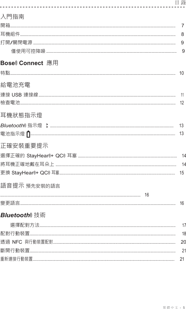 繁體中文 -  5  目 錄   入門指南 開箱........................................................................................................................................................ 7 耳機組件...............................................................................................................................................    8 打開/關閉電源 ...................................................................................................................................    9 僅使用可控降噪 ........................................................................................................................    9  Bose® Connect 應用 特點........................................................................................................................................................   10  給電池充電 連接 USB 連接線 ..............................................................................................................................    11 檢查電池...............................................................................................................................................   12  耳機狀態指示燈 Bluetooth® 指示燈 ...................................................................................................................     13 電池指示燈 .....................................................................................................................................   13  正確安裝重要提示 選擇正確的 StayHear®+ QC® 耳塞 ...........................................................................................   14 將耳機正確地戴在耳朵上 ...............................................................................................................   14 更換 StayHear®+ QC® 耳塞.........................................................................................................    15  語音提示 預先安裝的語言 .................................................................................................................................   16 變更語言...............................................................................................................................................   16  Bluetooth® 技術 選擇配對方法............................................................................................................................. 17 配對行動裝置...................................................................................................................................... 18 透過 NFC 與行動裝置配對............................................................................................................   20 斷開行動裝置...................................................................................................................................... 21 重新連接行動裝置.............................................................................................................................    21 