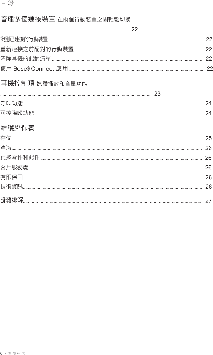 6  -  繁體中文   目 錄   管理多個連接裝置 在兩個行動裝置之間輕鬆切換 ......................................................................................................  22 識別已連接的行動裝置....................................................................................................................   22 重新連接之前配對的行動裝置 ......................................................................................................  22 清除耳機的配對清單 ........................................................................................................................  22 使用 Bose® Connect 應用 ...........................................................................................................  22  耳機控制項 媒體播放和音量功能 ........................................................................................................................  23 呼叫功能...............................................................................................................................................  24 可控降噪功能......................................................................................................................................  24  維護與保養 存儲........................................................................................................................................................  25 清潔........................................................................................................................................................  26 更換零件和配件 .................................................................................................................................  26 客戶服務處 ..........................................................................................................................................  26 有限保固...............................................................................................................................................  26 技術資訊...............................................................................................................................................  26  疑難排解...........................................................................................................................................   27 