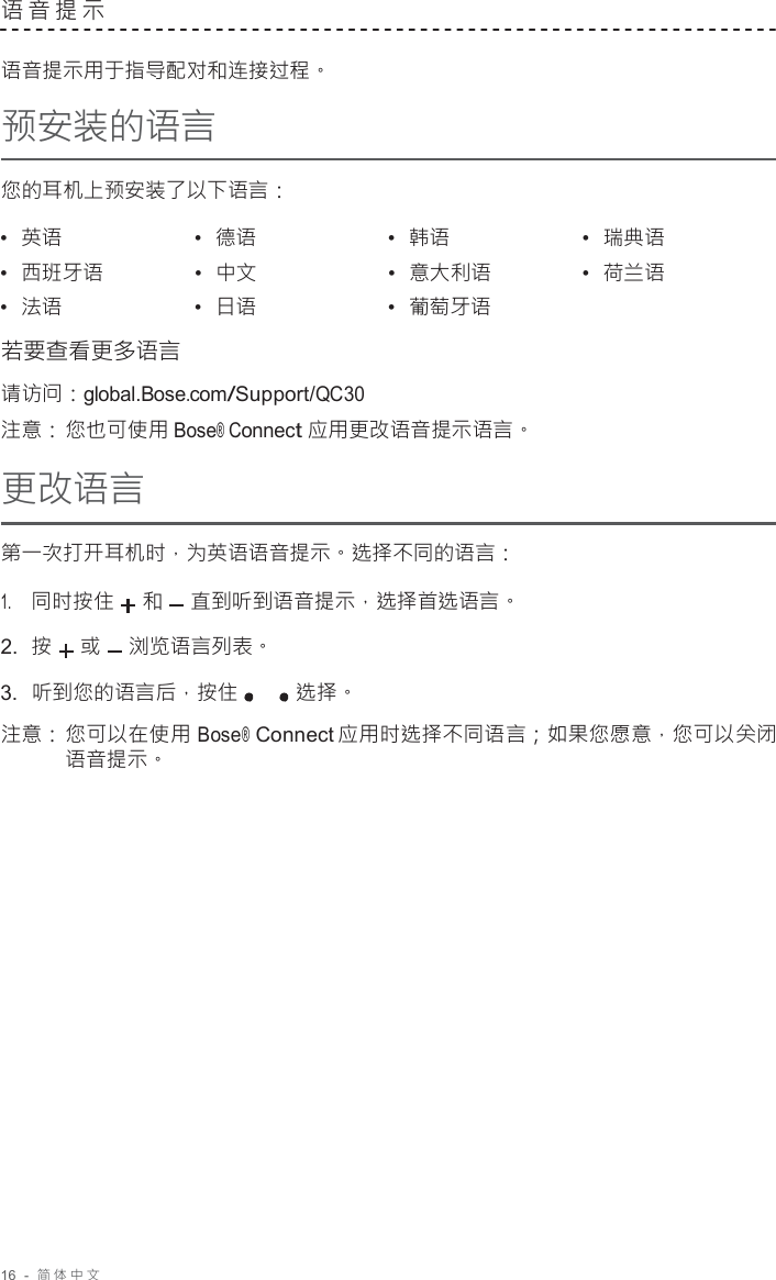 16  -  简体中文   语音提示   语音提示用于指导配对和连接过程。 预安装的语言  您的耳机上预安装了以下语言：  •  英语 •  德语 •  韩语 •  瑞典语 •  西班牙语 •  中文 •  意大利语 •  荷兰语 •  法语 •  日语 •  葡萄牙语  若要查看更多语言 请访问：global.Bose.com/Support/QC30 注意： 您也可使用 Bose® Connect 应用更改语音提示语言。 更改语言 第一次打开耳机时，为英语语音提示。选择不同的语言： 1.     同时按住 和 直到听到语音提示，选择首选语言。 2.  按 或 浏览语言列表。 3.  听到您的语言后，按住 选择。  注意： 您可以在使用 Bose® Connect 应用时选择不同语言；如果您愿意，您可以关闭 语音提示。 