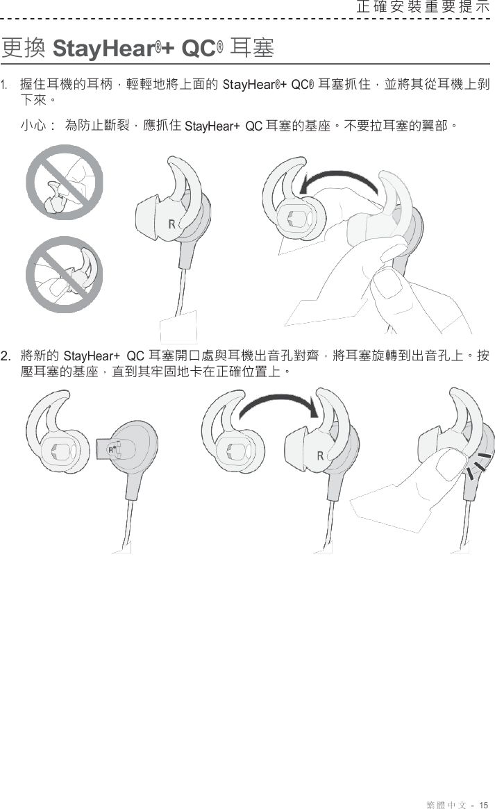 繁體中文  -  15     更換 StayHear®+ QC® 耳塞 正確安裝重要提示   1.     握住耳機的耳柄，輕輕地將上面的 StayHear®+ QC® 耳塞抓住，並將其從耳機上剝 下來。 小心： 為防止斷裂，應抓住 StayHear+ QC 耳塞的基座。不要拉耳塞的翼部。       2.  將新的 StayHear+  QC 耳塞開口處與耳機出音孔對齊，將耳塞旋轉到出音孔上。按 壓耳塞的基座，直到其牢固地卡在正確位置上。   