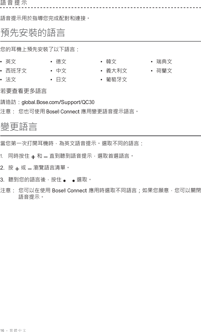 16  -  繁體中文   語音提示   語音提示用於指導您完成配對和連接。 預先安裝的語言  您的耳機上預先安裝了以下語言：  •  英文 •  德文 •  韓文 •  瑞典文 •  西班牙文 •  中文 •  義大利文 •  荷蘭文 •  法文 •  日文 •  葡萄牙文  若要查看更多語言 請造訪：global.Bose.com/Support/QC30 注意： 您也可使用 Bose® Connect 應用變更語音提示語言。 變更語言 當您第一次打開耳機時，為英文語音提示。選取不同的語言： 1.     同時按住 和 直到聽到語音提示，選取首選語言。 2.  按 或 瀏覽語言清單。 3.  聽到您的語言後，按住 選取。  注意： 您可以在使用 Bose® Connect 應用時選取不同語言；如果您願意，您可以關閉 語音提示。 