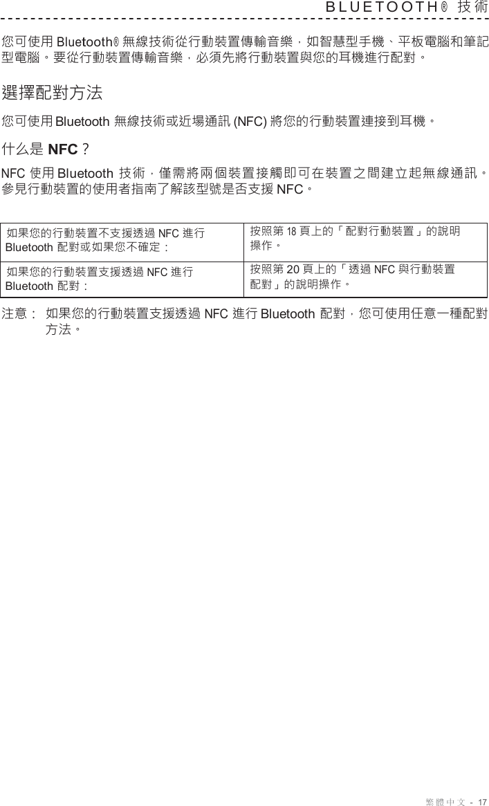 繁體中文  -  17   B L U E T O O T H ®  技 術   您可使用 Bluetooth ®  無線技術從行動裝置傳輸音樂，如智慧型手機、平板電腦和筆記 型電腦。要從行動裝置傳輸音樂，必須先將行動裝置與您的耳機進行配對。  選擇配對方法 您可使用 Bluetooth 無線技術或近場通訊 (NFC) 將您的行動裝置連接到耳機。 什么是 NFC？ NFC 使 用 Bluetooth 技 術，僅需 將 兩個 裝 置接 觸即 可 在裝 置之 間 建立 起 無線 通訊。 參見行動裝置的使用者指南了解該型號是否支援 NFC。   如果您的行動裝置不支援透過 NFC 進行 Bluetooth 配對或如果您不確定： 按照第 18 頁上的「配對行動裝置」的說明 操作。 如果您的行動裝置支援透過 NFC 進行 Bluetooth 配對： 按照第 20 頁上的「透過 NFC 與行動裝置 配對」的說明操作。  注意： 如果您的行動裝置支援透過 NFC 進行 Bluetooth 配對，您可使用任意一種配對 方法。 